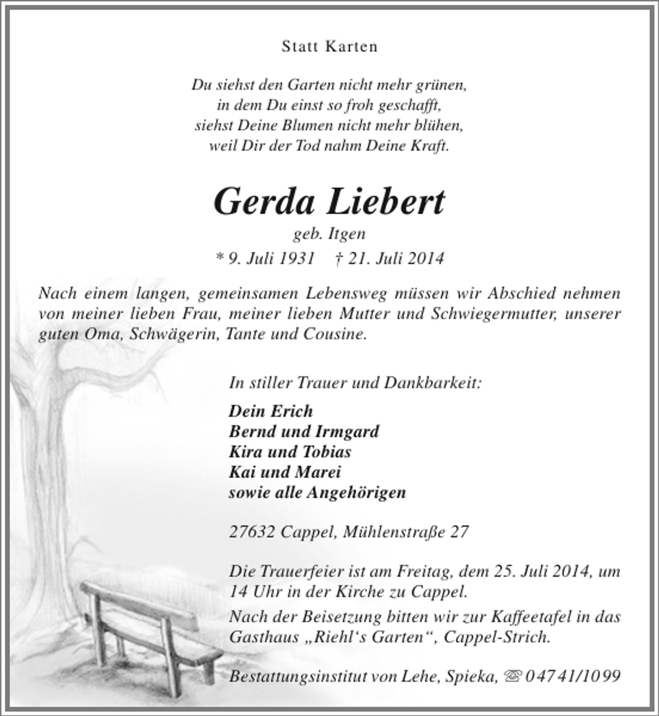<p>Statt Karten<br />Du siehst den Garten nicht mehr grünen,<br />in dem Du einst so froh geschafft,<br />siehst Deine Blumen nicht mehr blühen,<br />weil Dir der Tod nahm Deine Kraft.</p><p>Gerda Liebert<br />geb. Itgen<br />* 9. Juli 1931 † 21. Juli 2014</p><p>Nach einem langen, gemeinsamen Lebensweg müssen wir Abschied nehmen<br />von meiner lieben Frau, meiner lieben Mutter und Schwiegermutter, unserer<br />guten Oma, Schwägerin, Tante und Cousine.<br />In stiller Trauer und Dankbarkeit:<br />Dein Erich<br />Bernd und Irmgard<br />Kira und Tobias<br />Kai und Marei<br />sowie alle Angehörigen<br />27632 Cappel, Mühlenstraße 27<br />Die Trauerfeier ist am Freitag, dem 25. Juli 2014, um<br />14 Uhr in der Kirche zu Cappel.<br />Nach der Beisetzung bitten wir zur Kaffeetafel in das<br />Gasthaus „Riehl‘s Garten“, Cappel-Strich.<br />Bestattungsinstitut von Lehe, Spieka,  0 47 41/10 99</p>