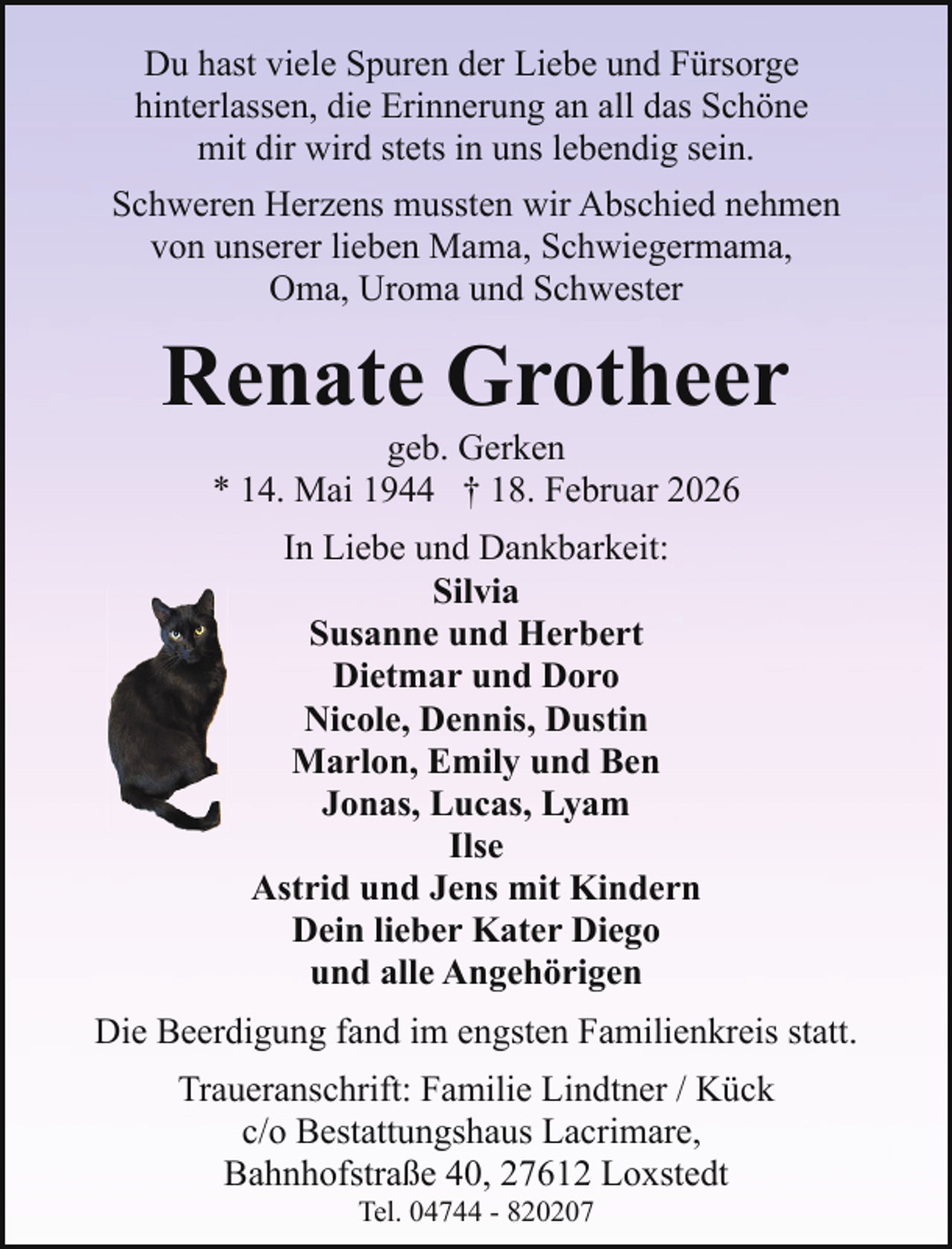<p>Du hast viele Spuren der Liebe und Fürsorge<br />hinterlassen, die Erinnerung an all das Schöne<br />mit dir wird stets in uns lebendig sein.<br />Schweren Herzens mussten wir Abschied nehmen<br />von unserer lieben Mama, Schwiegermama,<br />Oma, Uroma und Schwester</p><p>Renate Grotheer<br />geb. Gerken<br />* 14. Mai 1944 † 18. Februar 2026<br />In Liebe und Dankbarkeit:<br />Silvia<br />Susanne und Herbert<br />Dietmar und Doro<br />Nicole, Dennis, Dustin<br />Marlon, Emily und Ben<br />Jonas, Lucas, Lyam<br />Ilse<br />Astrid und Jens mit Kindern<br />Dein lieber Kater Diego<br />und alle Angehörigen<br />Die Beerdigung fand im engsten Familienkreis statt.<br />Traueranschrift: Familie Lindtner / Kück<br />c/o Bestattungshaus Lacrimare,<br />Bahnhofstraße 40, 27612 Loxstedt<br />Tel. 04744 - 820207</p>