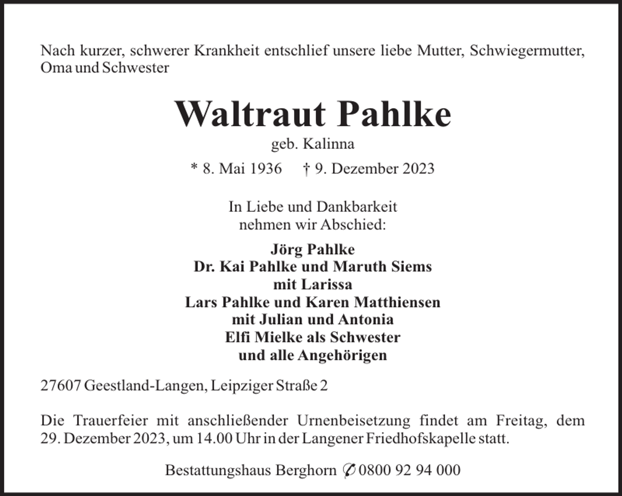 <p>Nach kurzer, schwerer Krankheit entschlief unsere liebe Mutter, Schwiegermutter,<br />Oma und Schwester</p><p>Waltraut Pahlke<br />geb. Kalinna<br />* 8. Mai 1936</p><p>† 9. Dezember 2023</p><p>In Liebe und Dankbarkeit<br />nehmen wir Abschied:<br />Jörg Pahlke<br />Dr. Kai Pahlke und Maruth Siems<br />mit Larissa<br />Lars Pahlke und Karen Matthiensen<br />mit Julian und Antonia<br />Elfi Mielke als Schwester<br />und alle Angehörigen<br />27607 Geestland-Langen, Leipziger Straße 2<br />Die Trauerfeier mit anschließender Urnenbeisetzung findet am Freitag, dem<br />29. Dezember 2023, um 14.00 Uhr in der Langener Friedhofskapelle statt.<br />Bestattungshaus Berghorn * 0800 92 94 000</p>