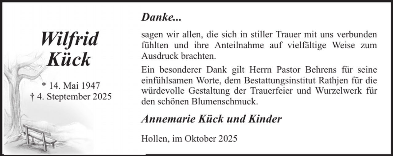 <p>Danke...</p><p>Wilfrid<br />Kück<br />* 14. Mai 1947<br />† 4. Steptember 2025</p><p>sagen wir allen, die sich in stiller Trauer mit uns verbunden<br />fühlten und ihre Anteilnahme auf vielfältige Weise zum<br />Ausdruck brachten.<br />Ein besonderer Dank gilt Herrn Pastor Behrens für seine<br />einfühlsamen Worte, dem Bestattungsinstitut Rathjen für die<br />würdevolle Gestaltung der Trauerfeier und Wurzelwerk für<br />den schönen Blumenschmuck.</p><p>Annemarie Kück und Kinder<br />Hollen, im Oktober 2025</p>