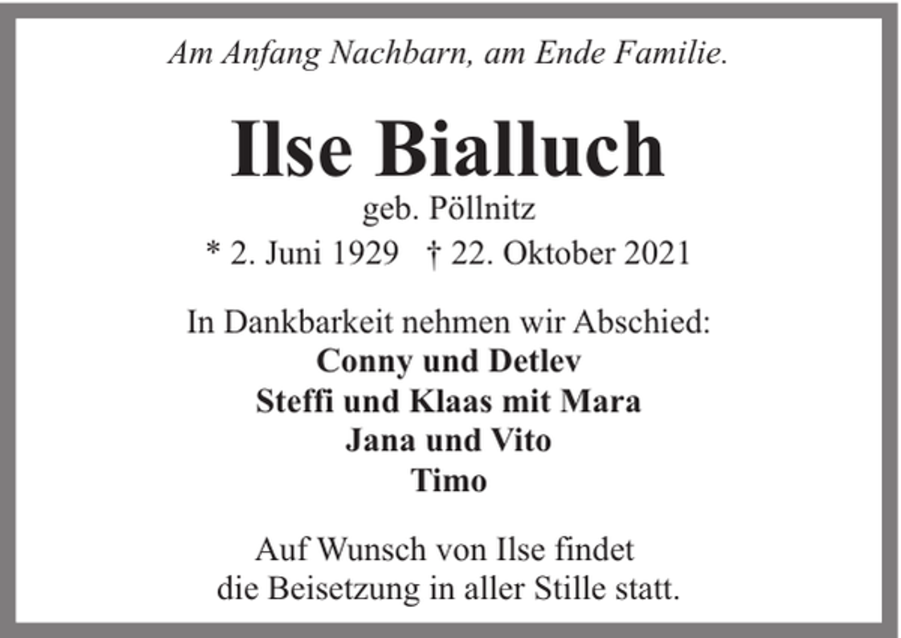 <p>Am Anfang Nachbarn, am Ende Familie.</p><p>Ilse Bialluch</p><p>geb. Pöllnitz<br />* 2. Juni 1929 † 22. Oktober 2021<br />In Dankbarkeit nehmen wir Abschied:<br />Conny und Detlev<br />Steffi und Klaas mit Mara<br />Jana und Vito<br />Timo<br />Auf Wunsch von Ilse findet<br />die Beisetzung in aller Stille statt.</p>