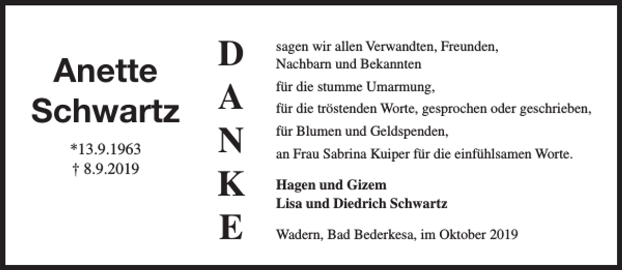<p>Anette<br />Schwartz<br />*13.9.1963<br />† 8.9.2019</p><p>D<br />a<br />n<br />k<br />e</p><p>sagen wir allen Verwandten, Freunden,<br />Nachbarn und Bekannten<br />für die stumme Umarmung,<br />für die tröstenden Worte, gesprochen oder geschrieben,<br />für Blumen und Geldspenden,<br />an Frau Sabrina Kuiper für die einfühlsamen Worte.<br />Hagen und Gizem<br />Lisa und Diedrich Schwartz<br />Wadern, Bad Bederkesa, im Oktober 2019</p>