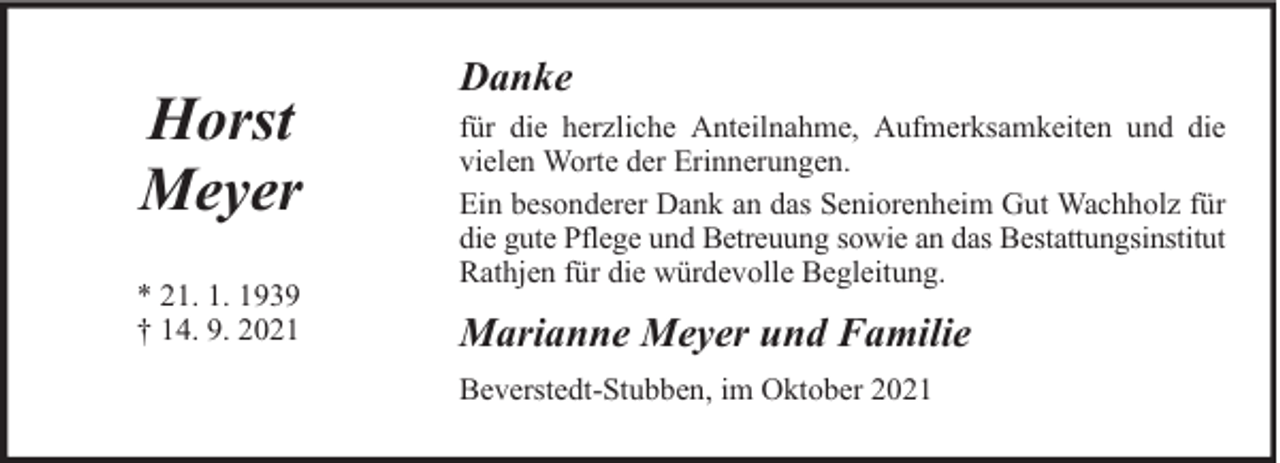 <p>Horst<br />Meyer<br />* 21. 1. 1939<br />† 14. 9. 2021</p><p>Danke<br />für die herzliche Anteilnahme, Aufmerksamkeiten und die<br />vielen Worte der Erinnerungen.<br />Ein besonderer Dank an das Seniorenheim Gut Wachholz für<br />die gute Pflege und Betreuung sowie an das Bestattungsinstitut<br />Rathjen für die würdevolle Begleitung.</p><p>Marianne Meyer und Familie<br />Beverstedt-Stubben, im Oktober 2021</p>