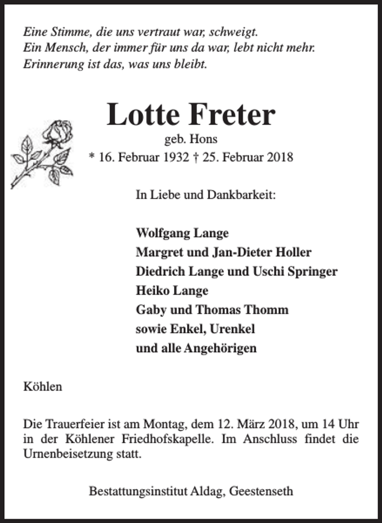 <p>Eine Stimme, die uns vertraut war, schweigt.<br />Ein Mensch, der immer für uns da war, lebt nicht mehr.<br />Erinnerung ist das, was uns bleibt.</p><p>Lotte Freter</p><p>geb. Hons<br />* 16. Februar 1932 † 25. Februar 2018<br />In Liebe und Dankbarkeit:<br />Wolfgang Lange<br />Margret und Jan-Dieter Holler<br />Diedrich Lange und Uschi Springer<br />Heiko Lange<br />Gaby und Thomas Thomm<br />sowie Enkel, Urenkel<br />und alle Angehörigen<br />Köhlen<br />Die Trauerfeier ist am Montag, dem 12. März 2018, um 14 Uhr<br />in der Köhlener Friedhofskapelle. Im Anschluss findet die<br />Urnenbeisetzung statt.<br />Bestattungsinstitut Aldag, Geestenseth</p>
