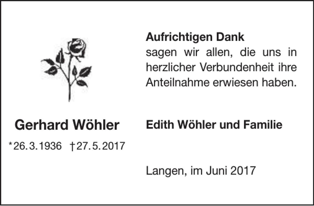 <p>Aufrichtigen Dank<br />sagen wir allen, die uns in<br />herzlicher Verbundenheit ihre<br />Anteilnahme erwiesen haben.</p><p>Gerhard Wöhler</p><p>Edith Wöhler und Familie</p><p>* 26. 3.1936 † 27. 5. 2017</p><p>Langen, im Juni 2017</p>