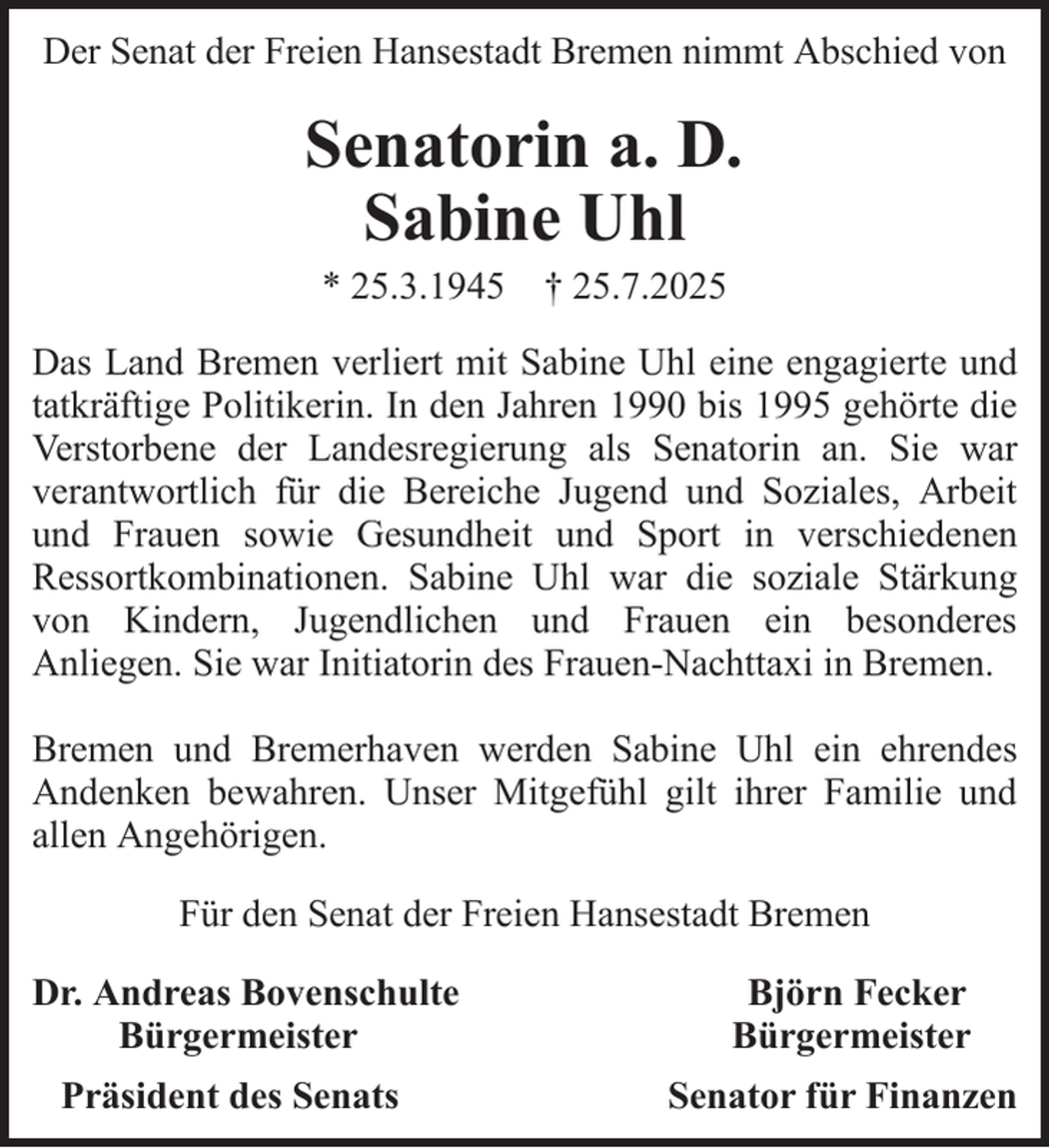 <p>Der Senat der Freien Hansestadt Bremen nimmt Abschied von</p><p>Senatorin a. D.<br />Sabine Uhl<br />* 25.3.1945 † 25.7.2025<br />Das Land Bremen verliert mit Sabine Uhl eine engagierte und<br />tatkräftige Politikerin. In den Jahren 1990 bis 1995 gehörte die<br />Verstorbene der Landesregierung als Senatorin an. Sie war<br />verantwortlich für die Bereiche Jugend und Soziales, Arbeit<br />und Frauen sowie Gesundheit und Sport in verschiedenen<br />Ressortkombinationen. Sabine Uhl war die soziale Stärkung<br />von Kindern, Jugendlichen und Frauen ein besonderes<br />Anliegen. Sie war Initiatorin des Frauen-Nachttaxi in Bremen.<br />Bremen und Bremerhaven werden Sabine Uhl ein ehrendes<br />Andenken bewahren. Unser Mitgefühl gilt ihrer Familie und<br />allen Angehörigen.<br />Für den Senat der Freien Hansestadt Bremen<br />Dr. Andreas Bovenschulte<br />Bürgermeister<br />Präsident des Senats</p><p>Björn Fecker<br />Bürgermeister<br />Senator für Finanzen</p>