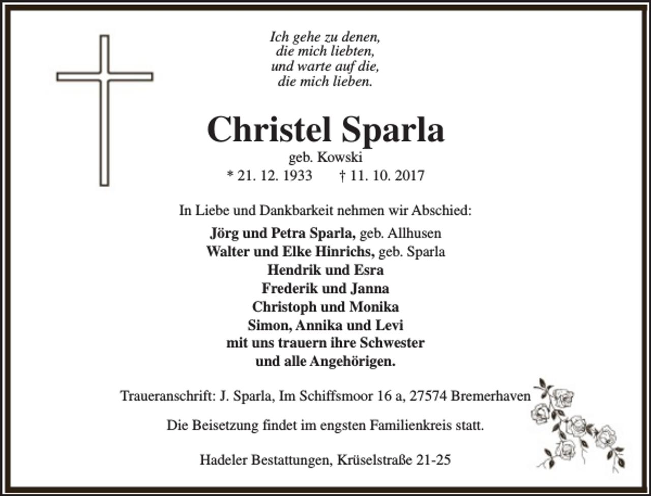 <p>Ich gehe zu denen,<br />die mich liebten,<br />und warte auf die,<br />die mich lieben.</p><p>Christel Sparla<br />geb. Kowski<br />* 21. 12. 1933<br />† 11. 10. 2017</p><p>In Liebe und Dankbarkeit nehmen wir Abschied:<br />Jörg und Petra Sparla, geb. Allhusen<br />Walter und Elke Hinrichs, geb. Sparla<br />Hendrik und Esra<br />Frederik und Janna<br />Christoph und Monika<br />Simon, Annika und Levi<br />mit uns trauern ihre Schwester<br />und alle Angehörigen.<br />Traueranschrift: J. Sparla, Im Schiffsmoor 16 a, 27574 Bremerhaven<br />Die Beisetzung findet im engsten Familienkreis statt.<br />Hadeler Bestattungen, Krüselstraße 21-25</p>