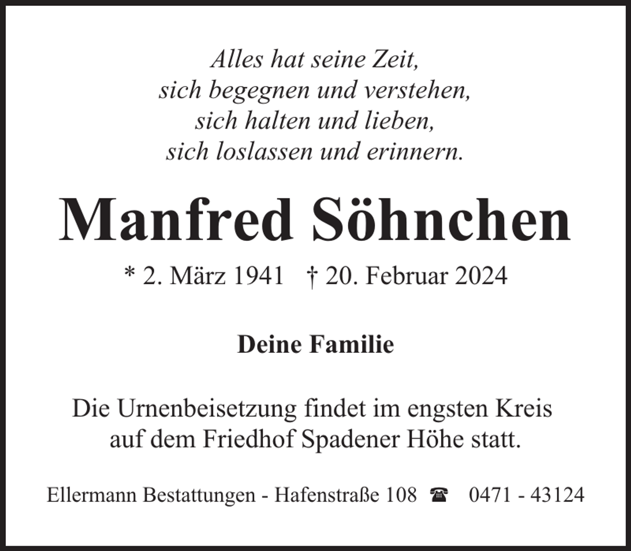<p>Alles hat seine Zeit,<br />sich begegnen und verstehen,<br />sich halten und lieben,<br />sich loslassen und erinnern.</p><p>Manfred Söhnchen<br />* 2. März 1941 † 20. Februar 2024<br />Deine Familie<br />Die Urnenbeisetzung findet im engsten Kreis<br />auf dem Friedhof Spadener Höhe statt.<br />Ellermann Bestattungen - Hafenstraße 108 ( 0471 - 43124</p>
