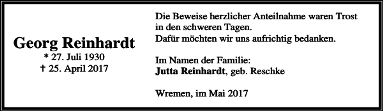 <p>Georg Reinhardt<br />* 27. Juli 1930<br />g 25. April 2017</p><p>Die Beweise herzlicher Anteilnahme waren Trost<br />in den schweren Tagen.<br />Dafür möchten wir uns aufrichtig bedanken.<br />Im Namen der Familie:<br />Jutta Reinhardt, geb. Reschke<br />Wremen, im Mai 2017</p>
