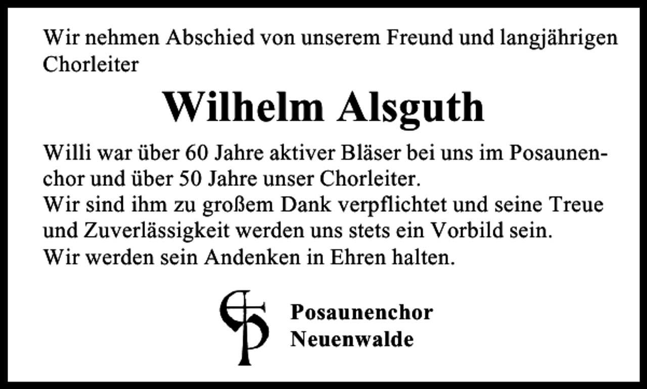 <p>Wir nehmen Abschied von unserem Freund und langjährigen<br />Chorleiter</p><p>Wilhelm Alsguth<br />Willi war über 60 Jahre aktiver Bläser bei uns im Posaunenchor und über 50 Jahre unser Chorleiter.<br />Wir sind ihm zu großem Dank verpflichtet und seine Treue<br />und Zuverlässigkeit werden uns stets ein Vorbild sein.<br />Wir werden sein Andenken in Ehren halten.<br />Posaunenchor<br />Neuenwalde</p>