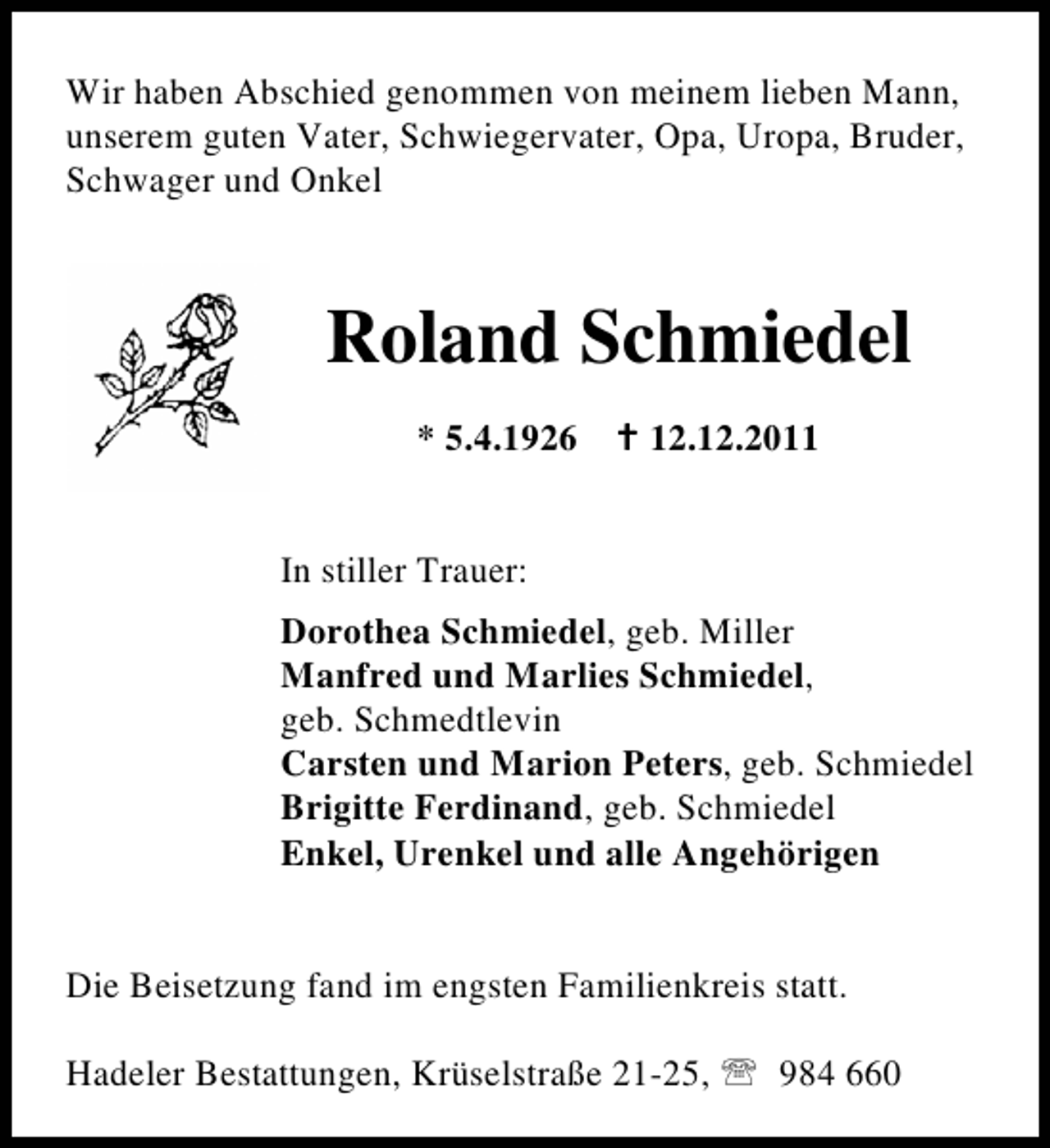 <p>Wir haben Abschied genommen von meinem lieben Mann,<br />unserem guten Vater, Schwiegervater, Opa, Uropa, Bruder,<br />Schwager und Onkel</p><p>Roland Schmiedel<br />* 5.4.1926 B 12.12.2011<br />In stiller Trauer:<br />Dorothea Schmiedel, geb. Miller<br />Manfred und Marlies Schmiedel,<br />geb. Schmedtlevin<br />Carsten und Marion Peters, geb. Schmiedel<br />Brigitte Ferdinand, geb. Schmiedel<br />Enkel, Urenkel und alle Angehörigen</p><p>Die Beisetzung fand im engsten Familienkreis statt.<br />Hadeler Bestattungen, Krüselstraße 21-25, 984 660</p>