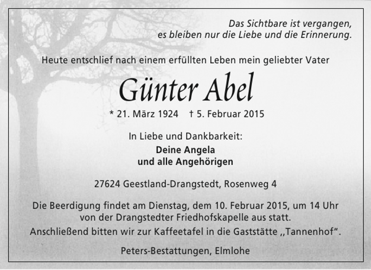 <p>Das Sichtbare ist vergangen,<br />es bleiben nur die Liebe und die Erinnerung.<br />Heute entschlief nach einem erfüllten Leben mein geliebter Vater</p><p>Günter Abel</p><p>* 21. März 1924</p><p>† 5. Februar 2015</p><p>In Liebe und Dankbarkeit:<br />Deine Angela<br />und alle Angehörigen<br />27624 Geestland-Drangstedt, Rosenweg 4<br />Die Beerdigung findet am Dienstag, dem 10. Februar 2015, um 14 Uhr<br />von der Drangstedter Friedhofskapelle aus statt.<br />Anschließend bitten wir zur Kaffeetafel in die Gaststätte ,,Tannenhof“.<br />Peters-Bestattungen, Elmlohe</p>