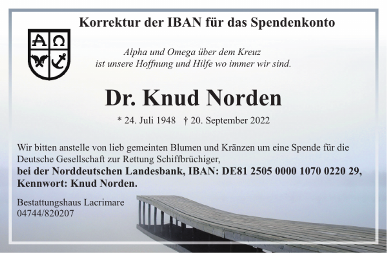 <p>Korrektur der IBAN für das Spendenkonto<br />Alpha und Omega über dem Kreuz<br />ist unsere Hoffnung und Hilfe wo immer wir sind.</p><p>Dr. Knud Norden<br />* 24. Juli 1948 † 20. September 2022</p><p>Wir bitten anstelle von lieb gemeinten Blumen und Kränzen um eine Spende für die<br />Deutsche Gesellschaft zur Rettung Schiffbrüchiger,</p><p>bei der Norddeutschen Landesbank, IBAN: DE81 2505 0000 107220 29,<br />Kennwort: Knud Norden.<br />Bestattungshaus Lacrimare<br />04744/820207</p>
