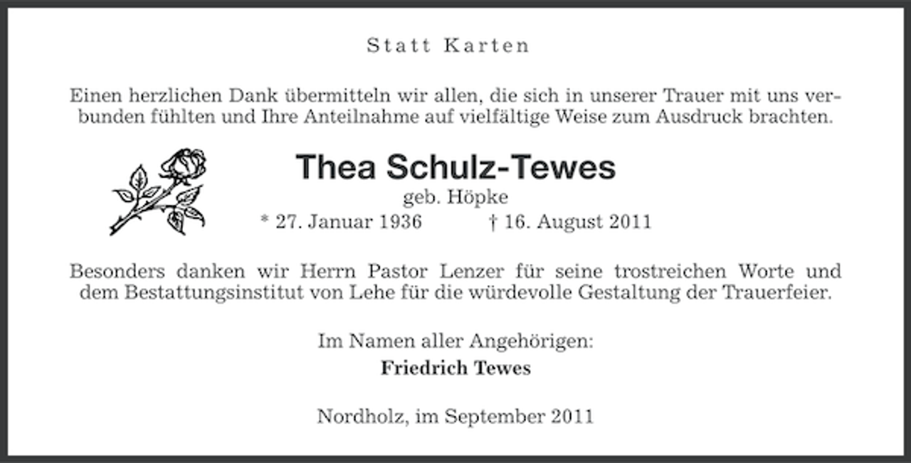 <p>Statt Karten<br />Einen herzlichen Dank übermitteln wir allen, die sich in unserer Trauer mit uns verbunden fühlten und Ihre Anteilnahme auf vielfältige Weise zum Ausdruck brachten.</p><p>Thea Schulz-Tewes<br />geb. Höpke<br />* 27. Januar 1936<br />† 16. August 2011<br />Besonders danken wir Herrn Pastor Lenzer für seine trostreichen Worte und<br />dem Bestattungsinstitut von Lehe für die würdevolle Gestaltung der Trauerfeier.<br />Im Namen aller Angehörigen:<br />Friedrich Tewes<br />Nordholz, im September 2011</p>