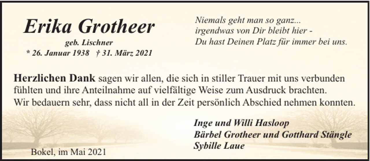 <p>Erika Grotheer<br />geb. Lischner<br />* 26. Januar 1938 † 31. März 2021</p><p>Niemals geht man so ganz...<br />irgendwas von Dir bleibt hier Du hast Deinen Platz für immer bei uns.</p><p>Herzlichen Dank sagen wir allen, die sich in stiller Trauer mit uns verbunden<br />fühlten und ihre Anteilnahme auf vielfältige Weise zum Ausdruck brachten.<br />Wir bedauern sehr, dass nicht all in der Zeit persönlich Abschied nehmen konnten.</p><p>Bokel, im Mai 2021</p><p>Inge und Willi Hasloop<br />Bärbel Grotheer und Gotthard Stängle<br />Sybille Laue</p>