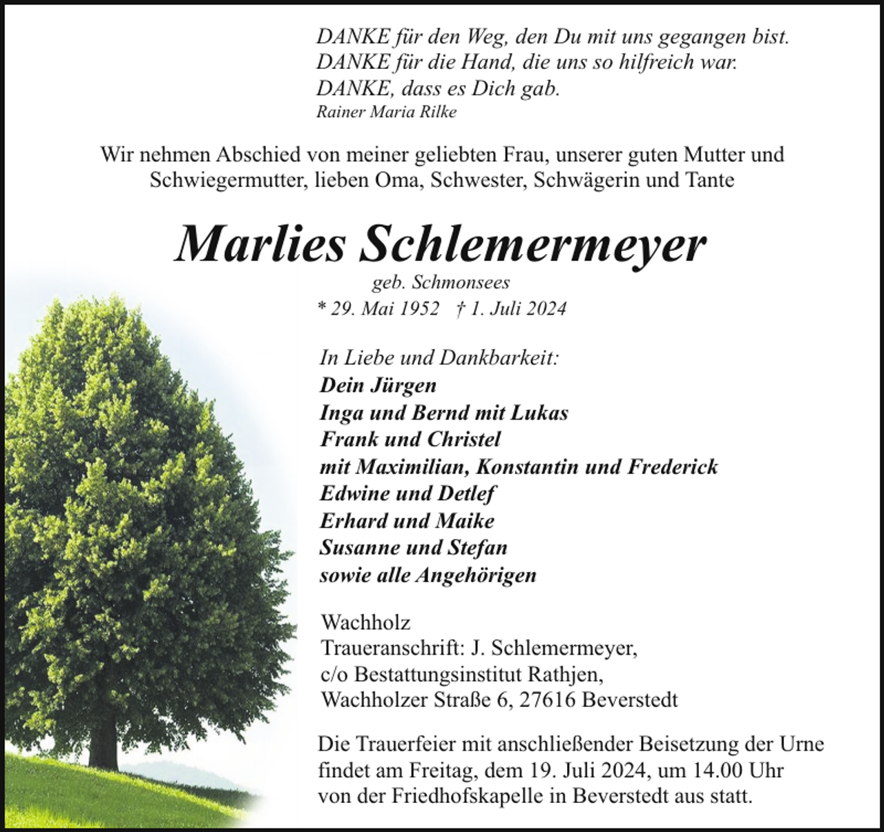<p>DANKE für den Weg, den Du mit uns gegangen bist.<br />DANKE für die Hand, die uns so hilfreich war.<br />DANKE, dass es Dich gab.</p><p>Rainer Maria Rilke</p><p>Wir nehmen Abschied von meiner geliebten Frau, unserer guten Mutter und<br />Schwiegermutter, lieben Oma, Schwester, Schwägerin und Tante</p><p>Marlies Schlemermeyer<br />geb. Schmonsees<br />* 29. Mai 1952 † 1. Juli 2024</p><p>In Liebe und Dankbarkeit:<br />Dein Jürgen<br />Inga und Bernd mit Lukas<br />Frank und Christel<br />mit Maximilian, Konstantin und Frederick<br />Edwine und Detlef<br />Erhard und Maike<br />Susanne und Stefan<br />sowie alle Angehörigen<br />Wachholz<br />Traueranschrift: J. Schlemermeyer,<br />c/o Bestattungsinstitut Rathjen,<br />Wachholzer Straße 6, 27616 Beverstedt<br />Die Trauerfeier mit anschließender Beisetzung der Urne<br />findet am Freitag, dem 19. Juli 2024, um 14.00 Uhr<br />von der Friedhofskapelle in Beverstedt aus statt.</p>