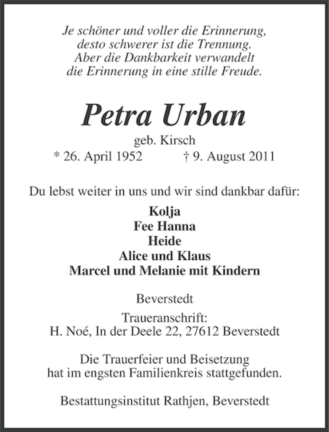 <p>Je schöner und voller die Erinnerung,<br />desto schwerer ist die Trennung.<br />Aber die Dankbarkeit verwandelt<br />die Erinnerung in eine stille Freude.</p><p>Petra Urban<br />geb. Kirsch<br />* 26. April 1952<br />† 9. August 2011<br />Du lebst weiter in uns und wir sind dankbar dafür:<br />Kolja<br />Fee Hanna<br />Heide<br />Alice und Klaus<br />Marcel und Melanie mit Kindern<br />Beverstedt<br />Traueranschrift:<br />H. Noé, In der Deele 22, 27612 Beverstedt<br />Die Trauerfeier und Beisetzung<br />hat im engsten Familienkreis stattgefunden.<br />Bestattungsinstitut Rathjen, Beverstedt</p>