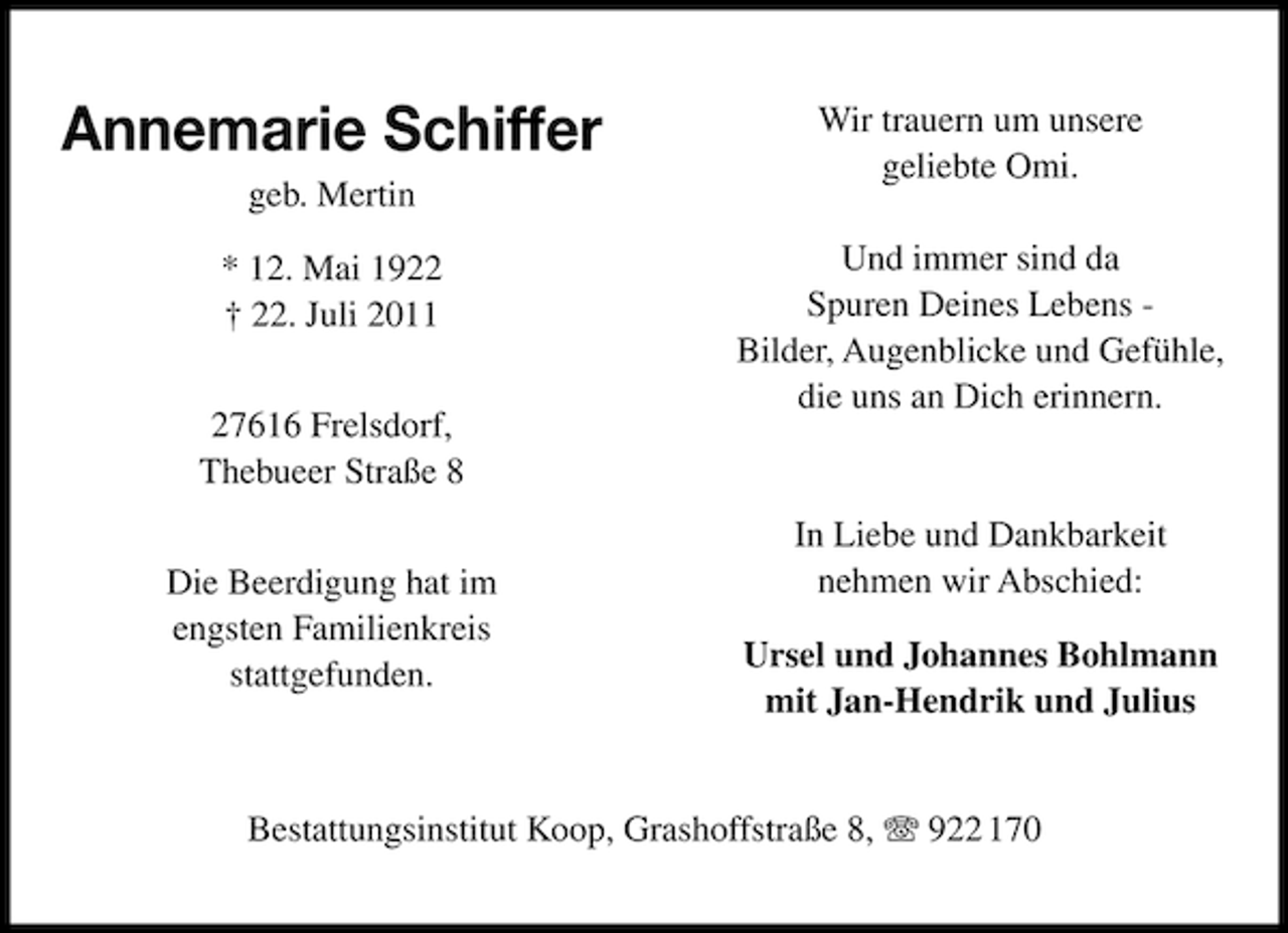 <p>Annemarie Schiffer<br />geb. Mertin<br />* 12. Mai 1922<br />† 22. Juli 2011<br />27616 Frelsdorf,<br />Thebueer Straße 8<br />Die Beerdigung hat im<br />engsten Familienkreis<br />stattgefunden.</p><p>Wir trauern um unsere<br />geliebte Omi.<br />Und immer sind da<br />Spuren Deines Lebens Bilder, Augenblicke und Gefühle,<br />die uns an Dich erinnern.</p><p>In Liebe und Dankbarkeit<br />nehmen wir Abschied:<br />Ursel und Johannes Bohlmann<br />mit Jan-Hendrik und Julius</p><p>Bestattungsinstitut Koop, Grashoffstraße 8, 922 170</p>