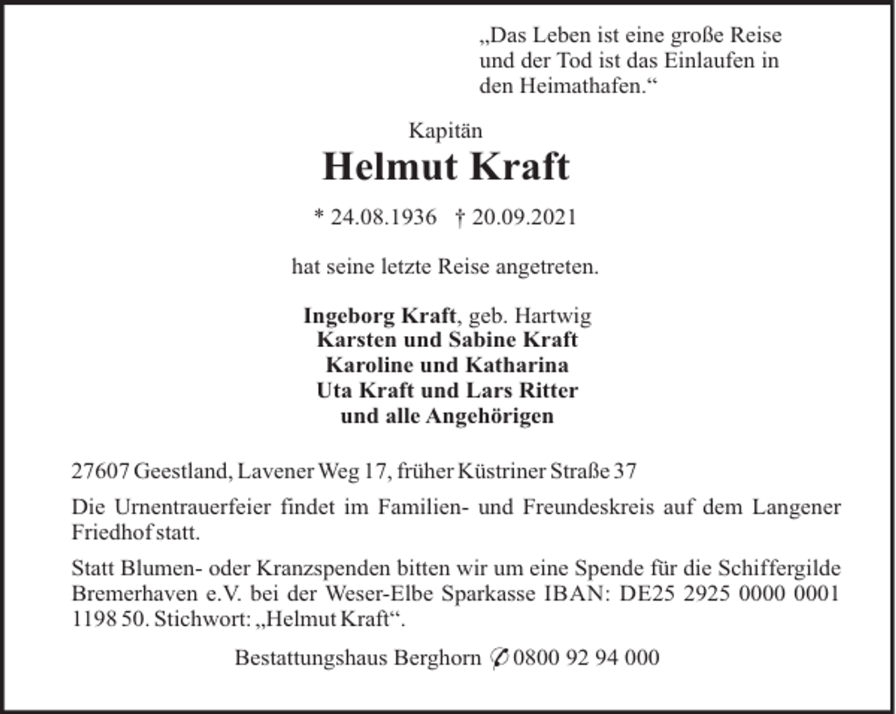 <p>„Das Leben ist eine große Reise<br />und der Tod ist das Einlaufen in<br />den Heimathafen.“<br />Kapitän</p><p>Helmut Kraft<br />* 24.08.1936 † 20.09.2021<br />hat seine letzte Reise angetreten.<br />Ingeborg Kraft, geb. Hartwig<br />Karsten und Sabine Kraft<br />Karoline und Katharina<br />Uta Kraft und Lars Ritter<br />und alle Angehörigen<br />27607 Geestland, Lavener Weg 17, früher Küstriner Straße 37<br />Die Urnentrauerfeier findet im Familien- und Freundeskreis auf dem Langener<br />Friedhof statt.<br />Statt Blumen- oder Kranzspenden bitten wir um eine Spende für die Schiffergilde<br />Bremerhaven e.V. bei der Weser-Elbe Sparkasse IBAN: DE25 2925 0198 50. Stichwort: „Helmut Kraft“.<br />Bestattungshaus Berghorn * 0800 92 94 000</p>