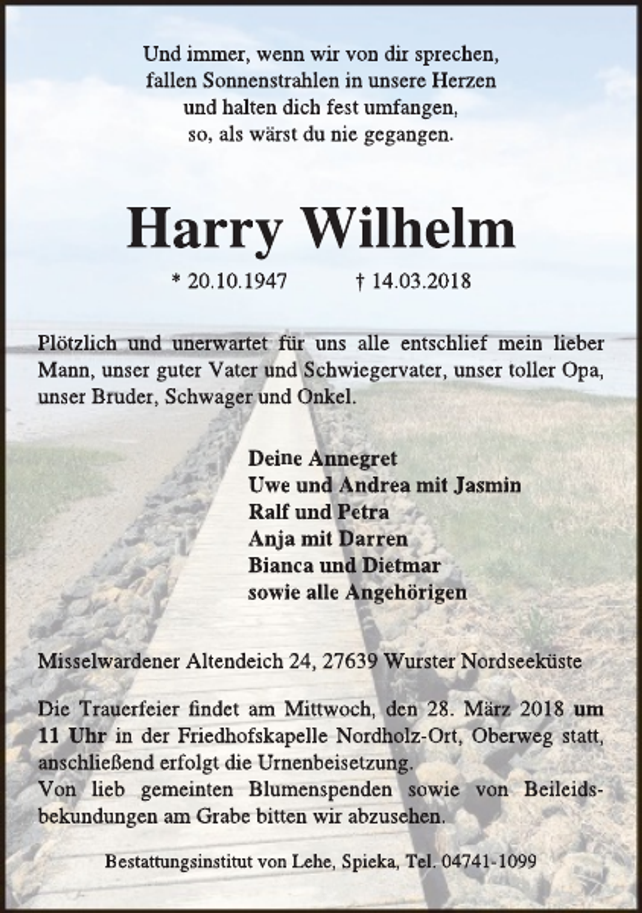 <p>Und immer, wenn wir von dir sprechen,<br />fallen Sonnenstrahlen in unsere Herzen<br />und halten dich fest umfangen,<br />so, als wärst du nie gegangen.</p><p>Harry Wilhelm<br />* 20.10.1947</p><p>† 14.03.2018</p><p>Plötzlich und unerwartet für uns alle entschlief mein lieber<br />Mann, unser guter Vater und Schwiegervater, unser toller Opa,<br />unser Bruder, Schwager und Onkel.<br />Deine Annegret<br />Uwe und Andrea mit Jasmin<br />Ralf und Petra<br />Anja mit Darren<br />Bianca und Dietmar<br />sowie alle Angehörigen<br />Misselwardener Altendeich 24, 27639 Wurster Nordseeküste<br />Die Trauerfeier findet am Mittwoch, den 28. März 2018 um<br />11 Uhr in der Friedhofskapelle Nordholz-Ort, Oberweg statt,<br />anschließend erfolgt die Urnenbeisetzung.<br />Von lieb gemeinten Blumenspenden sowie von Beileidsbekundungen am Grabe bitten wir abzusehen.<br />Bestattungsinstitut von Lehe, Spieka, Tel. 04741-1099</p>