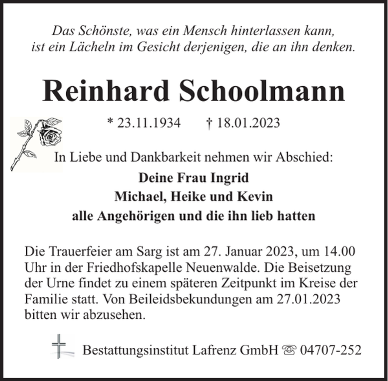<p>Das Schönste, was ein Mensch hinterlassen kann,<br />ist ein Lächeln im Gesicht derjenigen, die an ihn denken.</p><p>Reinhard Schoolmann<br />* 23.11.1934</p><p>† 18.01.2023</p><p>In Liebe und Dankbarkeit nehmen wir Abschied:<br />Deine Frau Ingrid<br />Michael, Heike und Kevin<br />alle Angehörigen und die ihn lieb hatten<br />Die Trauerfeier am Sarg ist am 27. Januar 2023, um 14.00<br />Uhr in der Friedhofskapelle Neuenwalde. Die Beisetzung<br />der Urne findet zu einem späteren Zeitpunkt im Kreise der<br />Familie statt. Von Beileidsbekundungen am 27.01.2023<br />bitten wir abzusehen.<br />Bestattungsinstitut Lafrenz GmbH</p><p>04707-252</p>
