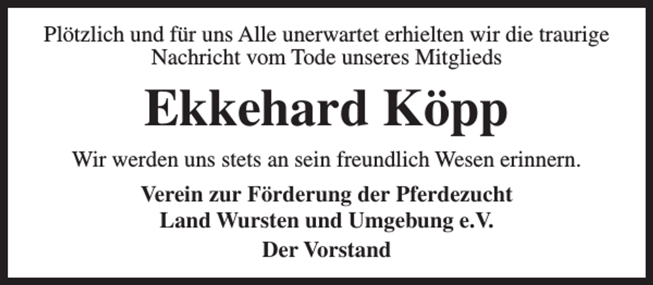 <p>Plötzlich und für uns Alle unerwartet erhielten wir die traurige<br />Nachricht vom Tode unseres Mitglieds</p><p>Ekkehard Köpp<br />Wir werden uns stets an sein freundlich Wesen erinnern.<br />Verein zur Förderung der Pferdezucht<br />Land Wursten und Umgebung e.V.<br />Der Vorstand</p>