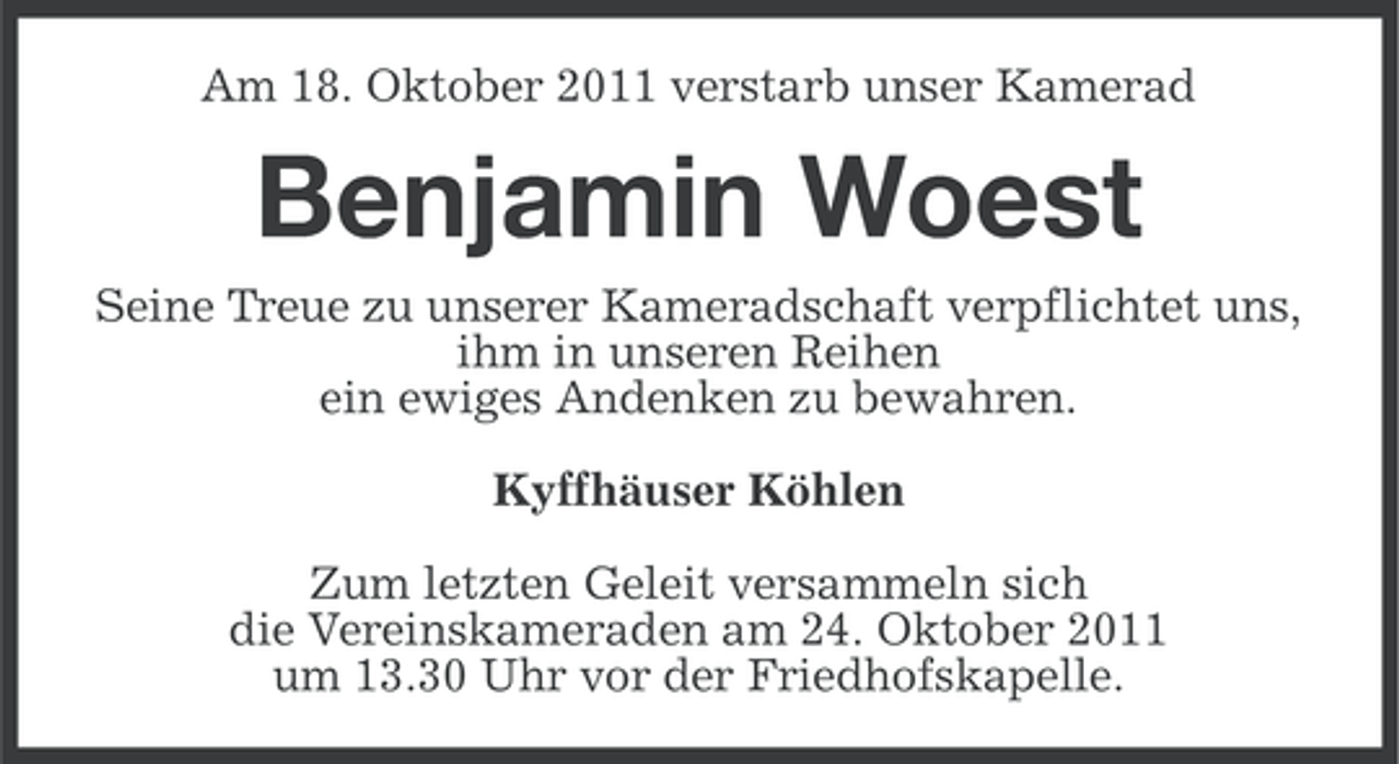 <p>Am 18. Oktober 2011 verstarb unser Kamerad</p><p>Benjamin Woest<br />Seine Treue zu unserer Kameradschaft verpflichtet uns,<br />ihm in unseren Reihen<br />ein ewiges Andenken zu bewahren.<br />Kyffhäuser Köhlen<br />Zum letzten Geleit versammeln sich<br />die Vereinskameraden am 24. Oktober 2011<br />um 13.30 Uhr vor der Friedhofskapelle.</p>