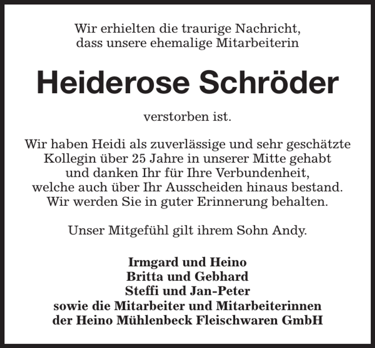 <p>Wir erhielten die traurige Nachricht,<br />dass unsere ehemalige Mitarbeiterin</p><p>Heiderose Schröder<br />verstorben ist.<br />Wir haben Heidi als zuverlässige und sehr geschätzte<br />Kollegin über 25 Jahre in unserer Mitte gehabt<br />und danken Ihr für Ihre Verbundenheit,<br />welche auch über Ihr Ausscheiden hinaus bestand.<br />Wir werden Sie in guter Erinnerung behalten.<br />Unser Mitgefühl gilt ihrem Sohn Andy.<br />Irmgard und Heino<br />Britta und Gebhard<br />Steffi und Jan-Peter<br />sowie die Mitarbeiter und Mitarbeiterinnen<br />der Heino Mühlenbeck Fleischwaren GmbH</p>