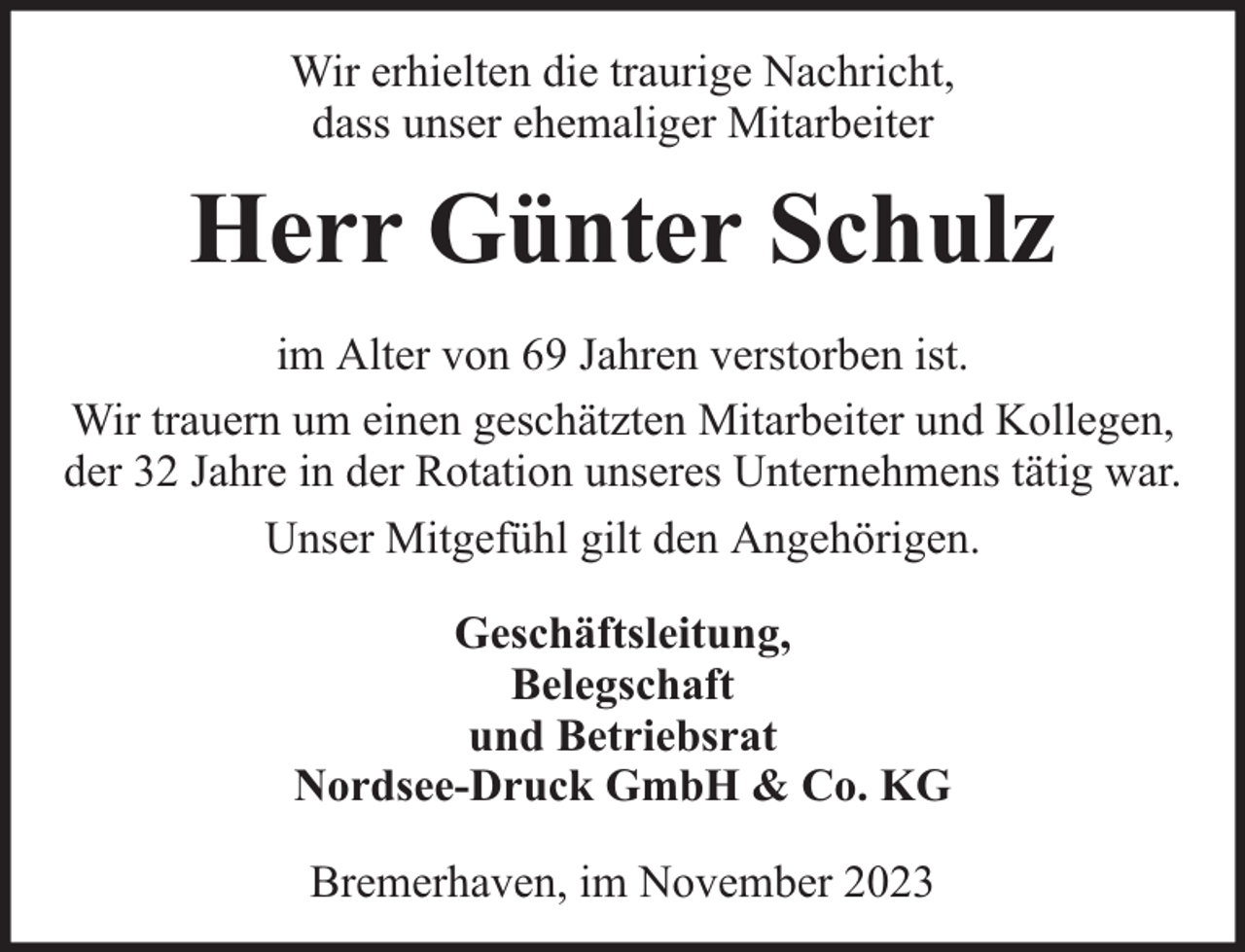 <p>Wir erhielten die traurige Nachricht,<br />dass unser ehemaliger Mitarbeiter</p><p>Herr Günter Schulz<br />im Alter von 69 Jahren verstorben ist.<br />Wir trauern um einen geschätzten Mitarbeiter und Kollegen,<br />der 32 Jahre in der Rotation unseres Unternehmens tätig war.<br />Unser Mitgefühl gilt den Angehörigen.<br />Geschäftsleitung,<br />Belegschaft<br />und Betriebsrat<br />Nordsee-Druck GmbH &amp; Co. KG<br />Bremerhaven, im November 2023</p>