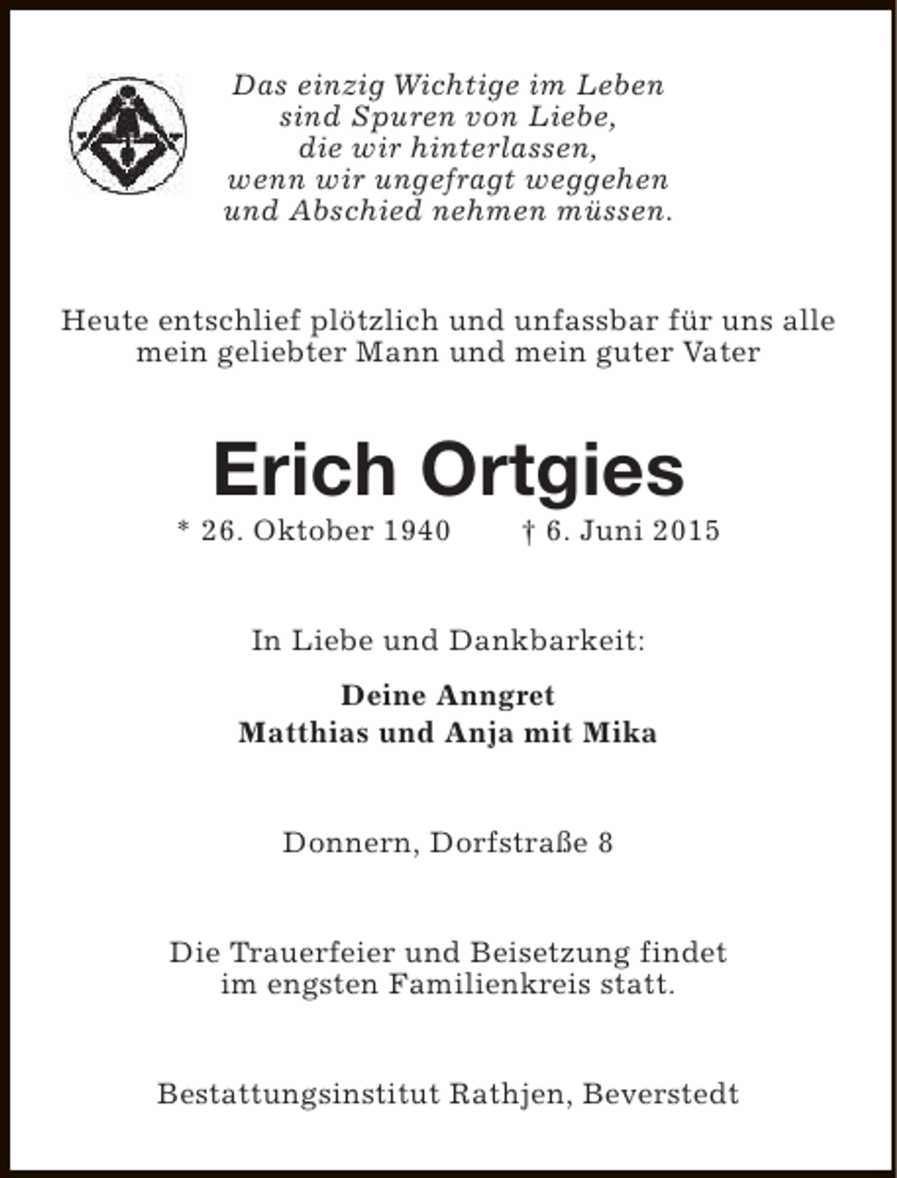 <p>Das einzig Wichtige im Leben<br />sind Spuren von Liebe,<br />die wir hinterlassen,<br />wenn wir ungefragt weggehen<br />und Abschied nehmen müssen.<br />Heute entschlief plötzlich und unfassbar für uns alle<br />mein geliebter Mann und mein guter Vater</p><p>Erich Ortgies</p><p>* 26. Oktober 1940</p><p>† 6. Juni 2015</p><p>In Liebe und Dankbarkeit:<br />Deine Anngret<br />Matthias und Anja mit Mika<br />Donnern, Dorfstraße 8<br />Die Trauerfeier und Beisetzung findet<br />im engsten Familienkreis statt.<br />Bestattungsinstitut Rathjen, Beverstedt</p>