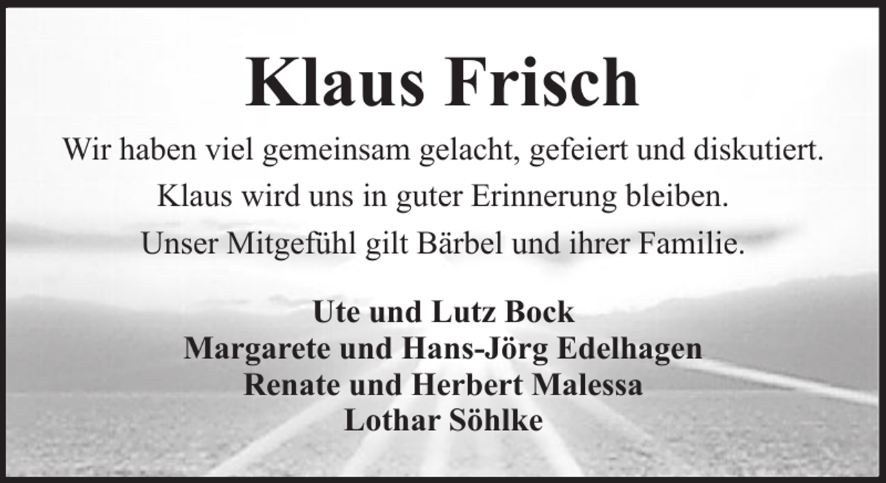 <p>Klaus Frisch<br />Wir haben viel gemeinsam gelacht, gefeiert und diskutiert.<br />Klaus wird uns in guter Erinnerung bleiben.<br />Unser Mitgefühl gilt Bärbel und ihrer Familie.<br />Ute und Lutz Bock<br />Margarete und Hans-Jörg Edelhagen<br />Renate und Herbert Malessa<br />Lothar Söhlke</p>