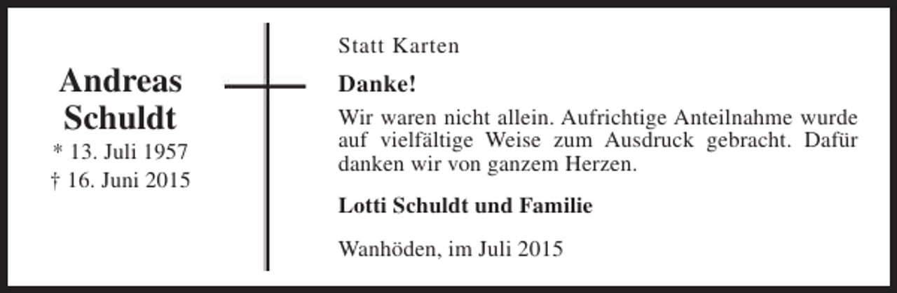 <p>Andreas<br />Schuldt</p><p>* 13. Juli 1957<br />† 16. Juni 2015</p><p>Statt Karten</p><p>Danke!<br />Wir waren nicht allein. Aufrichtige Anteilnahme wurde<br />auf vielfältige Weise zum Ausdruck gebracht. Dafür<br />danken wir von ganzem Herzen.<br />Lotti Schuldt und Familie<br />Wanhöden, im Juli 2015</p>