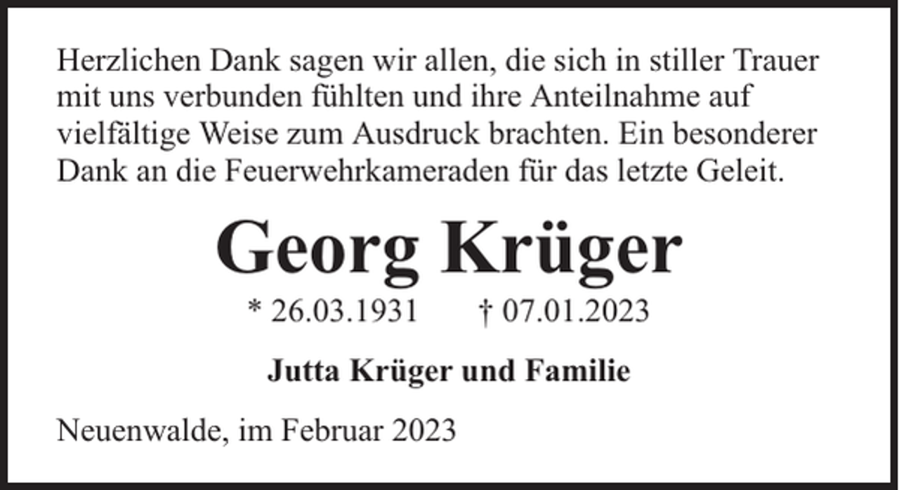 <p>Herzlichen Dank sagen wir allen, die sich in stiller Trauer<br />mit uns verbunden fühlten und ihre Anteilnahme auf<br />vielfältige Weise zum Ausdruck brachten. Ein besonderer<br />Dank an die Feuerwehrkameraden für das letzte Geleit.</p><p>Georg Krüger<br />* 26.03.1931</p><p>† 07.01.2023</p><p>Jutta Krüger und Familie<br />Neuenwalde, im Februar 2023</p>