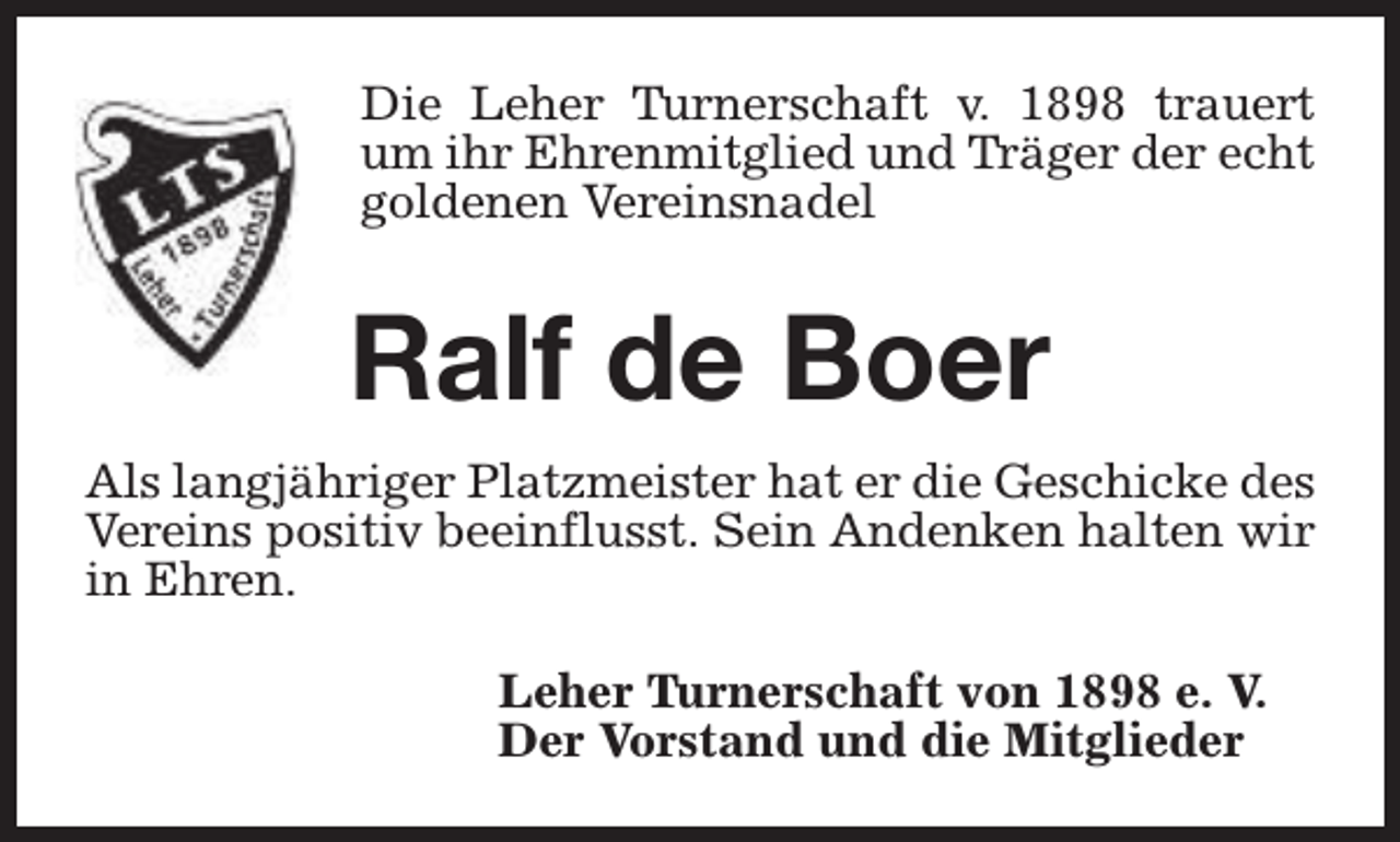 <p>Die Leher Turnerschaft v. 1898 trauert<br />um ihr Ehrenmitglied und Träger der echt<br />goldenen Vereinsnadel</p><p>Ralf de Boer<br />Als langjähriger Platzmeister hat er die Geschicke des<br />Vereins positiv beeinflusst. Sein Andenken halten wir<br />in Ehren.<br />Leher Turnerschaft von 1898 e. V.<br />Der Vorstand und die Mitglieder</p>