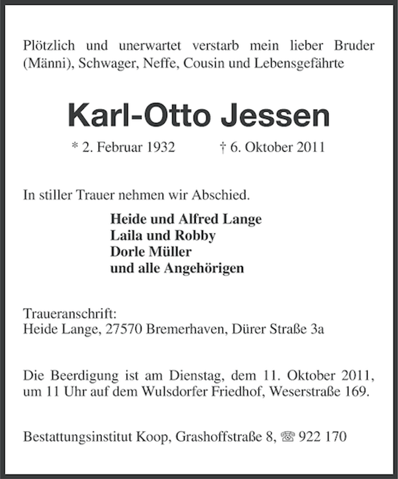 <p>Plötzlich und unerwartet verstarb mein lieber Bruder<br />(Männi), Schwager, Neffe, Cousin und Lebensgefährte</p><p>Karl-Otto Jessen<br />* 2. Februar 1932</p><p>† 6. Oktober 2011</p><p>In stiller Trauer nehmen wir Abschied.<br />Heide und Alfred Lange<br />Laila und Robby<br />Dorle Müller<br />und alle Angehörigen<br />Traueranschrift:<br />Heide Lange, 27570 Bremerhaven, Dürer Straße 3a<br />Die Beerdigung ist am Dienstag, dem 11. Oktober 2011,<br />um 11 Uhr auf dem Wulsdorfer Friedhof, Weserstraße 169.<br />Bestattungsinstitut Koop, Grashoffstraße 8, 922 170</p>