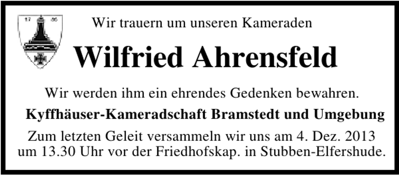 <p>Wir trauern um unseren Kameraden</p><p>Wilfried Ahrensfeld<br />Wir werden ihm ein ehrendes Gedenken bewahren.<br />Kyffhäuser-Kameradschaft Bramstedt und Umgebung<br />Zum letzten Geleit versammeln wir uns am 4. Dez. 2013<br />um 13.30 Uhr vor der Friedhofskap. in Stubben-Elfershude.</p>