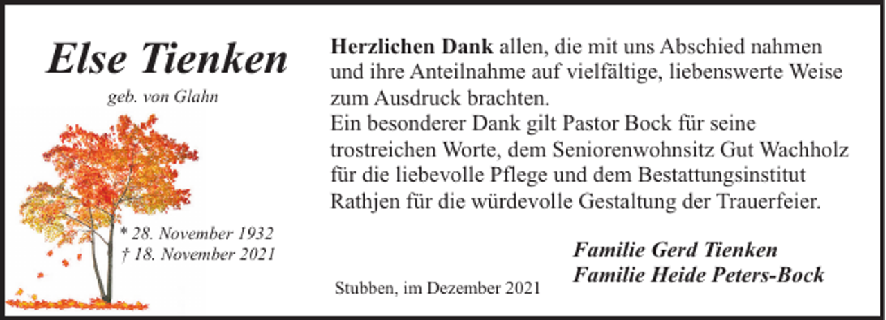 <p>Else Tienken<br />geb. von Glahn</p><p>Herzlichen Dank allen, die mit uns Abschied nahmen<br />und ihre Anteilnahme auf vielfältige, liebenswerte Weise<br />zum Ausdruck brachten.<br />Ein besonderer Dank gilt Pastor Bock für seine<br />trostreichen Worte, dem Seniorenwohnsitz Gut Wachholz<br />für die liebevolle Pflege und dem Bestattungsinstitut<br />Rathjen für die würdevolle Gestaltung der Trauerfeier.</p><p>* 28. November 1932<br />† 18. November 2021<br />Stubben, im Dezember 2021</p><p>Familie Gerd Tienken<br />Familie Heide Peters-Bock</p>