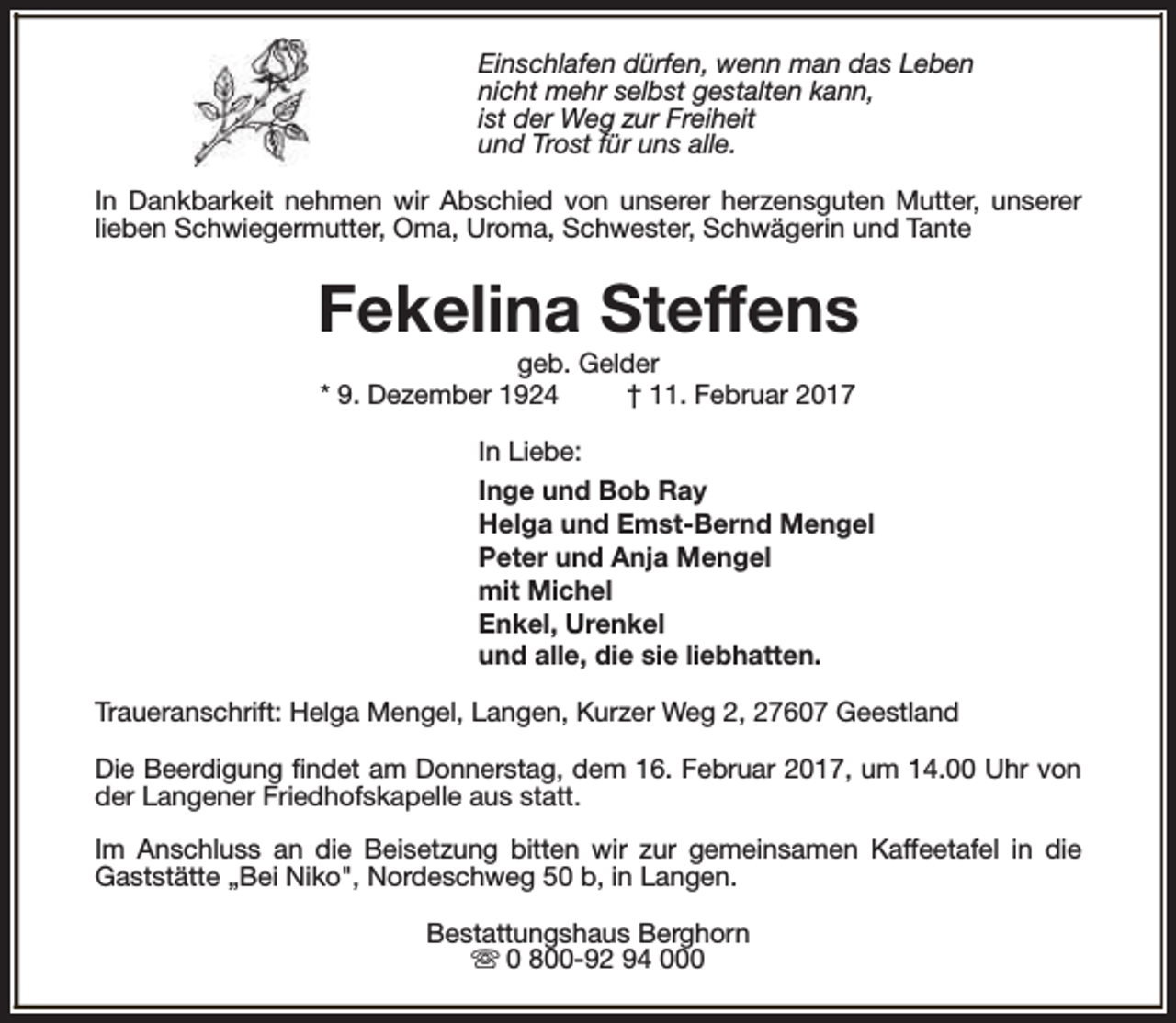 <p>Einschlafen dürfen, wenn man das Leben<br />nicht mehr selbst gestalten kann,<br />ist der Weg zur Freiheit<br />und Trost für uns alle.<br />In Dankbarkeit nehmen wir Abschied von unserer herzensguten Mutter, unserer<br />lieben Schwiegermutter, Oma, Uroma, Schwester, Schwägerin und Tante</p><p>Fekelina Steffens<br />geb. Gelder<br />* 9. Dezember 1924<br />† 11. Februar 2017</p><p>In Liebe:<br />Inge und Bob Ray<br />Helga und Emst-Bernd Mengel<br />Peter und Anja Mengel<br />mit Michel<br />Enkel, Urenkel<br />und alle, die sie liebhatten.<br />Traueranschrift: Helga Mengel, Langen, Kurzer Weg 2, 27607 Geestland<br />Die Beerdigung findet am Donnerstag, dem 16. Februar 2017, um 14.00 Uhr von<br />der Langener Friedhofskapelle aus statt.<br />Im Anschluss an die Beisetzung bitten wir zur gemeinsamen Kaffeetafel in die<br />Gaststätte „Bei Niko", Nordeschweg 50 b, in Langen.<br />Bestattungshaus Berghorn<br />s 0 800-92 94 000</p>