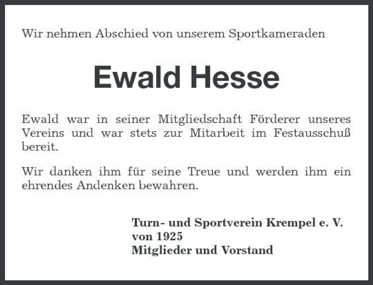 <p>Wir nehmen Abschied von unserem Sportkameraden</p><p>Ewald Hesse<br />Ewald war in seiner Mitgliedschaft Förderer unseres Vereins und war stets zur Mitarbeit im Festausschuß bereit. Wir danken ihm für seine Treue und werden ihm ein ehrendes Andenken bewahren. Turn- und Sportverein Krempel e. V. von 1925 Mitglieder und Vorstand</p>