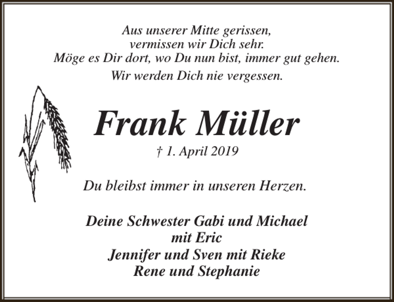 <p>Aus unserer Mitte gerissen,<br />vermissen wir Dich sehr.<br />Möge es Dir dort, wo Du nun bist, immer gut gehen.<br />Wir werden Dich nie vergessen.</p><p>Frank Müller<br />† 1. April 2019</p><p>Du bleibst immer in unseren Herzen.<br />Deine Schwester Gabi und Michael<br />mit Eric<br />Jennifer und Sven mit Rieke<br />Rene und Stephanie</p>