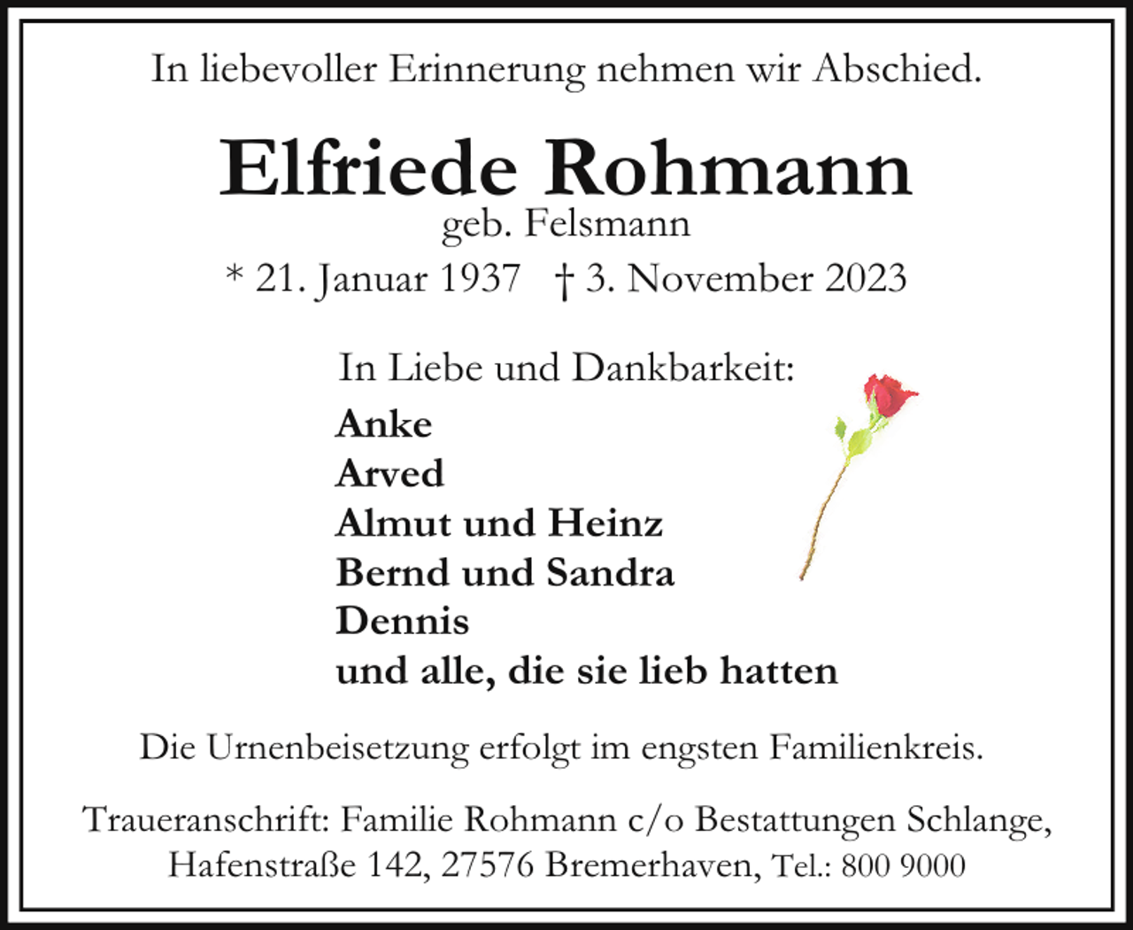 <p>In liebevoller Erinnerung nehmen wir Abschied.</p><p>Elfriede<br />Rohmann<br />geb. Felsmann<br />* 21. Januar 1937 † 3. November 2023<br />In Liebe und Dankbarkeit:<br />Anke<br />Arved<br />Almut und Heinz<br />Bernd und Sandra<br />Dennis<br />und alle, die sie lieb hatten<br />Die Urnenbeisetzung erfolgt im engsten Familienkreis.<br />Traueranschrift: Familie Rohmann c/o Bestattungen Schlange,<br />Hafenstraße 142, 27576 Bremerhaven, Tel.: 800 9000</p>