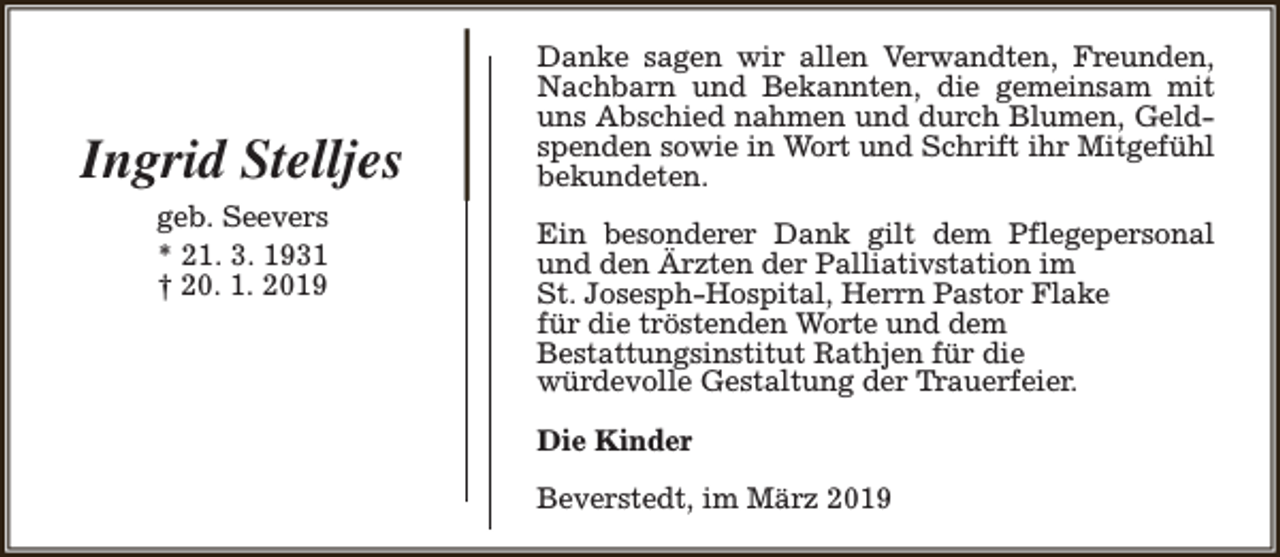 <p>Ingrid Stelljes<br />geb. Seevers<br />* 21. 3. 1931<br />† 20. 1. 2019</p><p>Danke sagen wir allen Verwandten, Freunden,<br />Nachbarn und Bekannten, die gemeinsam mit<br />uns Abschied nahmen und durch Blumen, Geldspenden sowie in Wort und Schrift ihr Mitgefühl<br />bekundeten.<br />Ein besonderer Dank gilt dem Pflegepersonal<br />und den Ärzten der Palliativstation im<br />St. Josesph-Hospital, Herrn Pastor Flake<br />für die tröstenden Worte und dem<br />Bestattungsinstitut Rathjen für die<br />würdevolle Gestaltung der Trauerfeier.<br />Die Kinder<br />Beverstedt, im März 2019</p>
