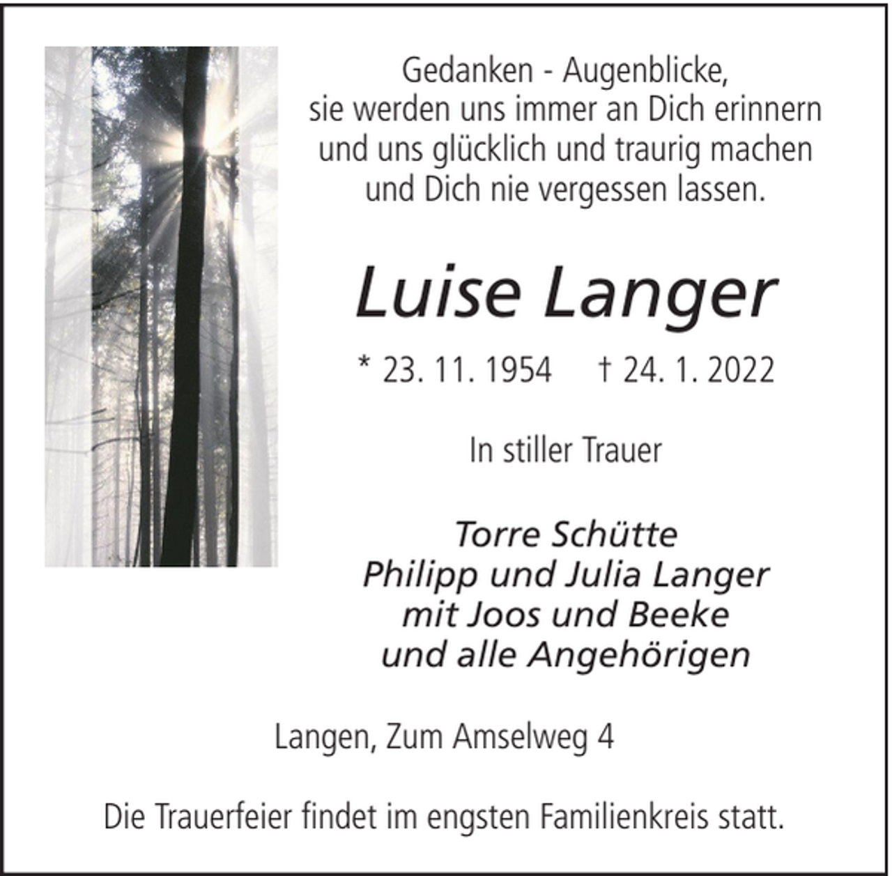<p>Gedanken - Augenblicke,<br />sie werden uns immer an Dich erinnern<br />und uns glücklich und traurig machen<br />und Dich nie vergessen lassen.</p><p>Luise Langer<br />* 23. 11. 1954</p><p>† 24. 1. 2022</p><p>In stiller Trauer<br />Torre Schütte<br />Philipp und Julia Langer<br />mit Joos und Beeke<br />und alle Angehörigen<br />Langen, Zum Amselweg 4<br />Die Trauerfeier findet im engsten Familienkreis statt.</p>