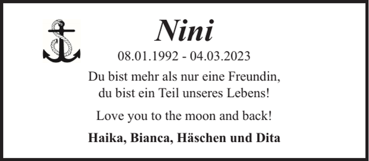 <p>Nini</p><p>08.01.1992 - 04.03.2023<br />Du bist mehr als nur eine Freundin,<br />du bist ein Teil unseres Lebens!<br />Love you to the moon and back!<br />Haika, Bianca, Häschen und Dita</p>