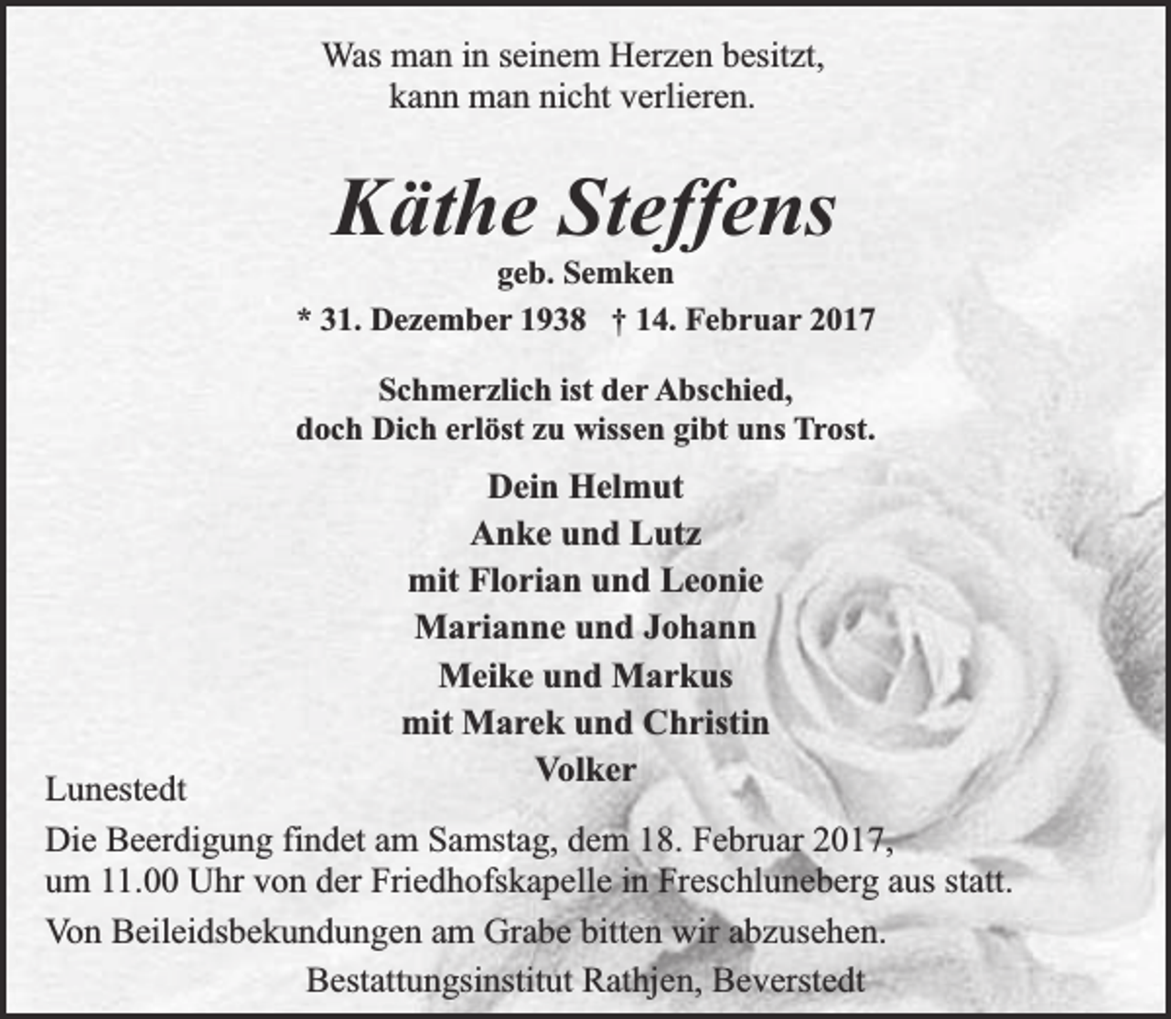 <p>Was man in seinem Herzen besitzt,<br />kann man nicht verlieren.</p><p>Käthe Steffens</p><p>geb. Semken<br />* 31. Dezember 1938 † 14. Februar 2017<br />Schmerzlich ist der Abschied,<br />doch Dich erlöst zu wissen gibt uns Trost.</p><p>Dein Helmut<br />Anke und Lutz<br />mit Florian und Leonie<br />Marianne und Johann<br />Meike und Markus<br />mit Marek und Christin<br />Volker</p><p>Lunestedt<br />Die Beerdigung findet am Samstag, dem 18. Februar 2017,<br />um 11.00 Uhr von der Friedhofskapelle in Freschluneberg aus statt.<br />Von Beileidsbekundungen am Grabe bitten wir abzusehen.<br />Bestattungsinstitut Rathjen, Beverstedt</p>