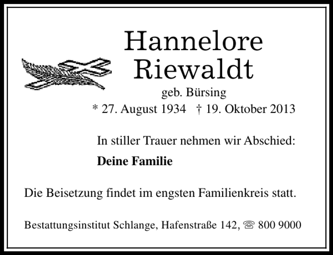 <p>Hannelore<br />Riewaldt</p><p>geb. Bürsing<br />* 27. August 1934 † 19. Oktober 2013<br />In stiller Trauer nehmen wir Abschied:<br />Deine Familie<br />Die Beisetzung findet im engsten Familienkreis statt.<br />Bestattungsinstitut Schlange, Hafenstraße 142, s 800 9000</p>