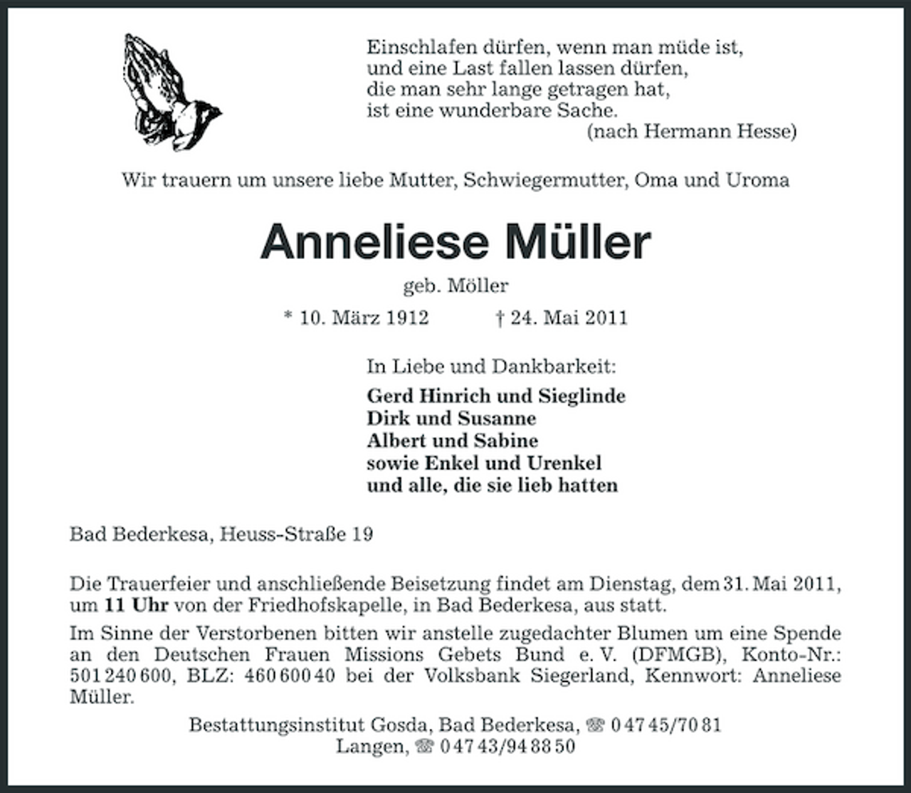 <p>Einschlafen dürfen, wenn man müde ist, und eine Last fallen lassen dürfen, die man sehr lange getragen hat, ist eine wunderbare Sache. (nach Hermann Hesse) Wir trauern um unsere liebe Mutter, Schwiegermutter, Oma und Uroma</p><p>Anneliese Müller<br />geb. Möller * 10. März 1912 † 24. Mai 2011 In Liebe und Dankbarkeit: Gerd Hinrich und Sieglinde Dirk und Susanne Albert und Sabine sowie Enkel und Urenkel und alle, die sie lieb hatten Bad Bederkesa, Heuss-Straße 19 Die Trauerfeier und anschließende Beisetzung findet am Dienstag, dem 31. Mai 2011, um 11 Uhr von der Friedhofskapelle, in Bad Bederkesa, aus statt. Im Sinne der Verstorbenen bitten wir anstelle zugedachter Blumen um eine Spende an den Deutschen Frauen Missions Gebets Bund e. V. (DFMGB), Konto-Nr.: 501 240 600, BLZ: 40 40 bei der Volksbank Siegerland, Kennwort: Anneliese Müller. Bestattungsinstitut Gosda, Bad Bederkesa, 0 47 45/70 81 Langen, 0 47 43/94 88 50</p>