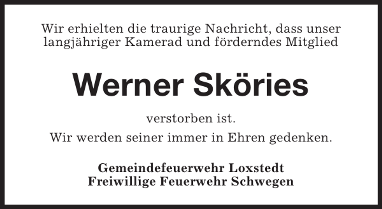 <p>Wir erhielten die traurige Nachricht, dass unser<br />langjähriger Kamerad und förderndes Mitglied</p><p>Werner Sköries<br />verstorben ist.<br />Wir werden seiner immer in Ehren gedenken.<br />Gemeindefeuerwehr Loxstedt<br />Freiwillige Feuerwehr Schwegen</p>