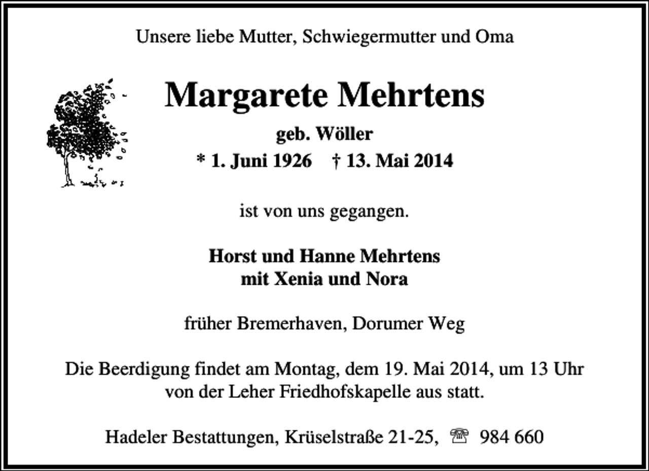 <p>Unsere liebe Mutter, Schwiegermutter und Oma</p><p>Margarete Mehrtens<br />geb. Wöller<br />* 1. Juni 1926 † 13. Mai 2014<br />ist von uns gegangen.<br />Horst und Hanne Mehrtens<br />mit Xenia und Nora<br />früher Bremerhaven, Dorumer Weg<br />Die Beerdigung findet am Montag, dem 19. Mai 2014, um 13 Uhr<br />von der Leher Friedhofskapelle aus statt.<br />Hadeler Bestattungen, Krüselstraße 21-25, ℡ 984 660</p>
