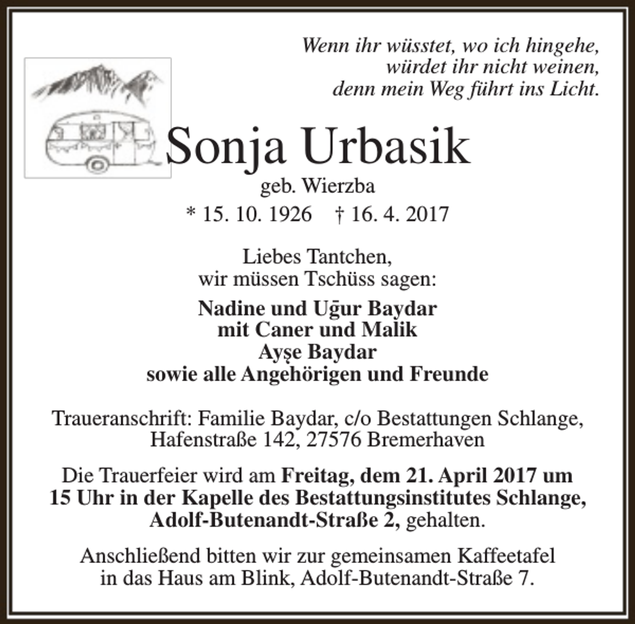 <p>Wenn ihr wüsstet, wo ich hingehe,<br />würdet ihr nicht weinen,<br />denn mein Weg führt ins Licht.</p><p>Sonja Urbasik<br />geb. Wierzba<br />* 15. 10. 1926 † 16. 4. 2017</p><p>Liebes Tantchen,<br />wir müssen Tschüss sagen:<br />- Baydar<br />Nadine und Ugur<br />mit Caner und Malik<br />Ayse Baydar<br />‘<br />sowie alle Angehörigen<br />und Freunde<br />Traueranschrift: Familie Baydar, c/o Bestattungen Schlange,<br />Hafenstraße 142, 27576 Bremerhaven<br />Die Trauerfeier wird am Freitag, dem 21. April 2017 um<br />15 Uhr in der Kapelle des Bestattungsinstitutes Schlange,<br />Adolf-Butenandt-Straße 2, gehalten.<br />Anschließend bitten wir zur gemeinsamen Kaffeetafel<br />in das Haus am Blink, Adolf-Butenandt-Straße 7.</p>